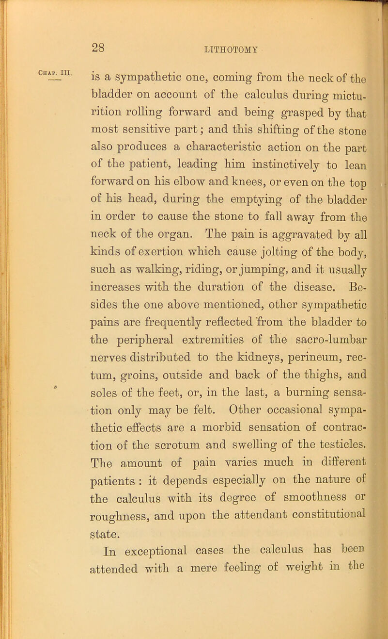 T I I 28 LITHOTOMY is a sympathetic one, coming from the neck of the bladder on account of the calculus during mictu- rition rolling forward and being grasped by that most sensitive part; and this shifting of the stone also produces a characteristic action on the part of the patient, leading him instinctively to lean forward on his elbow and knees, or even on the top of his head, during the emptying of the bladder in order to cause the stone to fall away from the neck of the organ. The pain is aggravated by all kinds of exertion which cause jolting of the body, such as walking, riding, or jumping, and it usually increases with the duration of the disease. Be- sides the one above mentioned, other sympathetic pains are frequently reflected 'from the bladder to | the peripheral extremities of the sacro-lumbar J nerves distributed to the kidneys, perineum, rec- 1 turn, groins, outside and back of the thighs, and I soles of the feet, or, in the last, a burning sensa- • tion only may be felt. Other occasional sympa- thetic efiects are a morbid sensation of contrac- | tion of the scrotum and sweUing of the testicles. ^ The amount of pain varies much in difi'erent patients : it depends especially on the nature of I' the calculus with its degree of smoothness or ; roughness, and upon the attendant constitutional f state. In exceptional cases the calculus has been attended with a mere feeling of weight in the Chap. HI. I