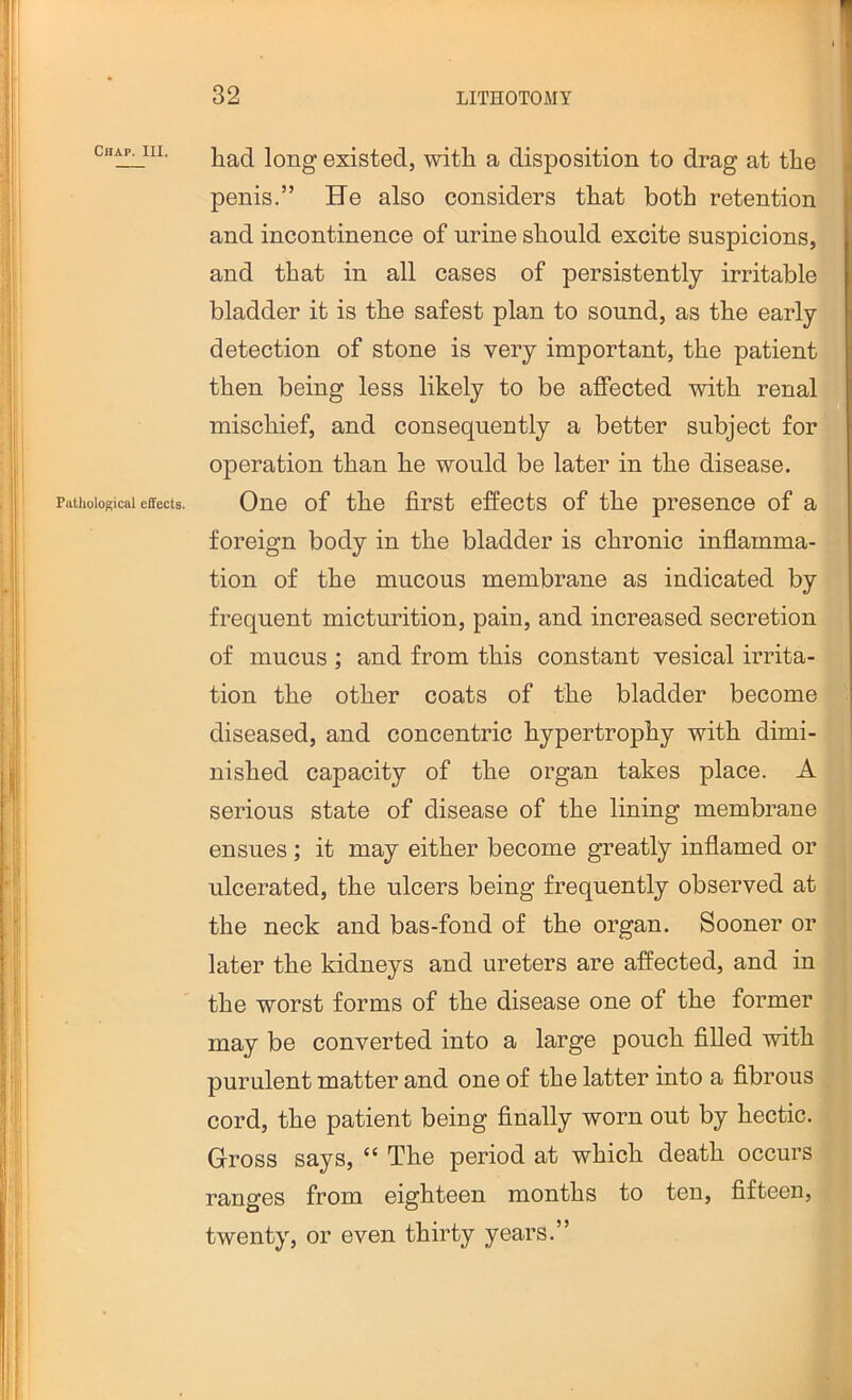 Chap. III. Piilliological effects. had long existed, with a disposition to drag at the penis.” He also considers that both retention and incontinence of urine should excite suspicions, and that in all cases of persistently irritable bladder it is the safest plan to sound, as the early detection of stone is very important, the patient then being less likely to be affected with renal mischief, and consequently a better subject for operation than he would be later in the disease. One of the first effects of the presence of a foreign body in the bladder is chronic inflamma- tion of the mucous membrane as indicated by frequent micturition, pain, and increased secretion of mucus ; and from this constant vesical irrita- tion the other coats of the bladder become diseased, and concentric hypertrophy with dimi- nished capacity of the organ takes place. A serious state of disease of the lining membrane ensues; it may either become greatly inflamed or ulcerated, the ulcers being frequently observed at the neck and bas-fond of the organ. Sooner or later the kidneys and ureters are affected, and in the worst forms of the disease one of the former may be converted into a large pouch filled with purulent matter and one of the latter into a fibrous cord, the patient being finally worn out by hectic. Gross says, “ The period at which death occurs ranges from eighteen months to ten, fifteen, twenty, or even thirty years.”