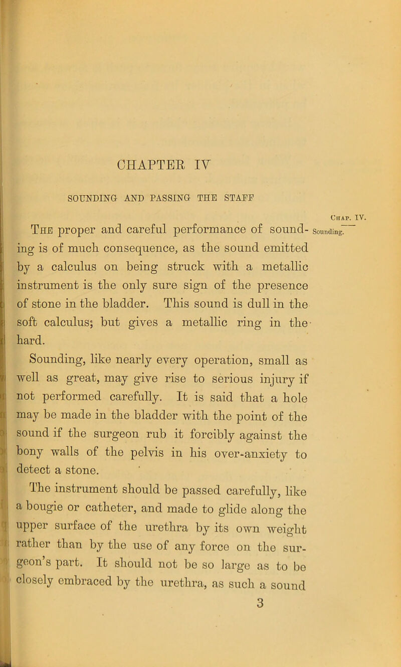 SOUNDING AND PASSING THE STAFF The proper and careful performance of sound- : ing is of mucli consequence, as the sound emitted by a calculus on being struck with a metallic I instrument is the only sure sign of the presence of stone in the bladder. This sound is dull in the soft calculus; but gives a metallic ring in the hard. Sounding, like nearly every operation, small as i well as great, may give rise to serious injury if : not performed carefully. It is said that a hole b may be made in the bladder with the point of the 8' sound if the surgeon rub it forcibly against the > bony walls of the pelvis in his over-anxiety to 3 detect a stone. ‘ • The instrument should be passed carefully, like {. a bougie or catheter, and made to glide along the q upper surface of the urethra by its own weight I rather than by the use of any force on the sur- ') geon’s part. It should not be so large as to be ' closely embraced by the urethra, as such a sound 3 Chap. IV. Sounding.