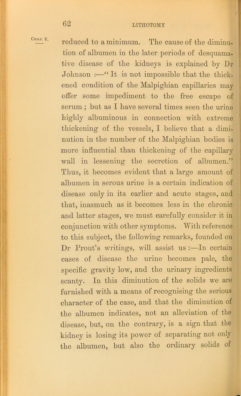 Chai>. V. reduced to a minimum. The cause of the diminu- tion of albumen in the later periods of desquama- tive disease of the kidneys is explained by Dr Johnson :—“It is not impossible that the thick- ened condition of the Malpighian capillaries may offer some impediment to the free escape of serum ; but as I have several times seen the urine highly albuminous in connection with extreme thickening of the vessels, I believe that a dimi- nution in the number of the Malpighian bodies is more influential than thickening of the capillary wall in lessening the secretion of albumen.” Thus, it becomes evident that a large amount of albumen in serous urine is a certain indication of disease only in its earlier and acute stages, and that, inasmuch as it becomes less in the chronic and latter stages, we must carefully consider it in conjunction with other symptoms. With reference to this subject, the following remarks, founded on Dr Front’s wintings, will assist us :—In certain t cases of disease the urine becomes pale, thej specific gravity low, and the urinary ingredients j scanty. In this diminution of the solids we are, furnished with a means of recognising the serious ^ character of the case, and that the diminution of the albumen indicates, not an alleviation of the^ disease, but, on the contrary, is a sign that the kidney is losing its power of separating not only the albumen, but also the ordinary solids of