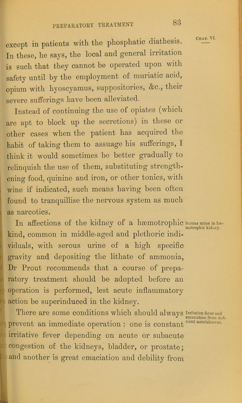 except in patients with the phosphatic diathesis. — In these, he says, the local and general irritation is such that they cannot be operated upon with safety until by the employment of muriatic acid, opium with hyoscyamus, suppositories, &c., theii severe sufferings have been alleviated. Instead of continuing the use of opiates (which are apt to block up the secretions) in these or other cases when the patient has acquired the habit of taking them to assuage his sufferings, I think it would sometimes be better gradually to relinquish the use of them, substituting strength- i ening food, quinine and iron, or other tonics, with wine if indicated, such means having been often found to tranquiUise the nervous system as much as narcotics. In affections of the kidnev of a hgemotrophic serous urine in hre- •' ^ luotropliic kidney. kind, common in middle-aged and plethoric indi- viduals, with serous urine of a high specific i gravity and depositing the lithate of ammonia. Dr Front recommends that a course of prepa- ratory treatment should be adopted before an I operation is performed, lest acute inflammatory D action be superinduced in the kidney. ' There are some conditions which should always [»■ prevent an immediate operation : one is constant ri irritative fever depending on acute or subacute p' congestion of the kidneys, bladder, or prostate; and another is great emaciation and debility from Irritative fever .md emaciation from ilcti- cient nourishmeiil.