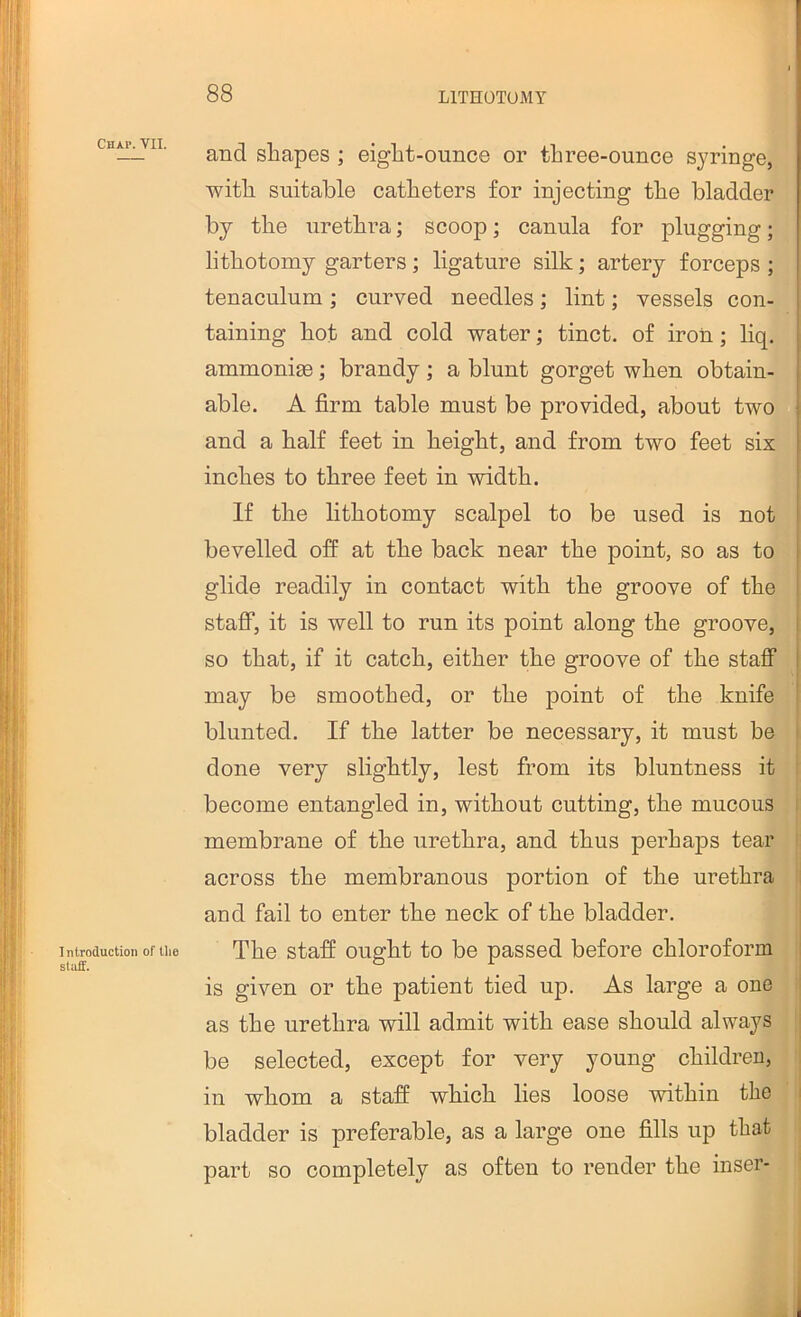 Chap. VII. Introduction of tlie staff. and shapes ; eight-ounce or three-ounce syringe, with suitable catheters for injecting the bladder bj the urethra; scoop; canula for plugging; lithotomy garters; ligature silk; artery forceps ; tenaculum; curved needles; lint; vessels con- taining hot and cold water; tinct. of iron; liq. ammonia3; brandy ; a blunt gorget when obtain- able. A firm table must be provided, about two and a half feet in height, and from two feet six inches to three feet in width. If the lithotomy scalpel to be used is not bevelled off at the back near the point, so as to glide readily in contact with the groove of the staff, it is well to run its point along the groove, so that, if it catch, either the groove of the staff may be smoothed, or the point of the knife blunted. If the latter be necessary, it must be done very slightly, lest from its bluntness it become entangled in, without cutting, the mucous i membrane of the urethra, and thus perhaps tear I across the membranous portion of the urethra 1 and fail to enter the neck of the bladder. The staff ought to be passed before chloroform : is given or the patient tied up. As large a one i as the urethra will admit with ease should always j be selected, except for very young children, in whom a staff which lies loose within the i bladder is preferable, as a large one fills up that part so completely as often to render the inser-