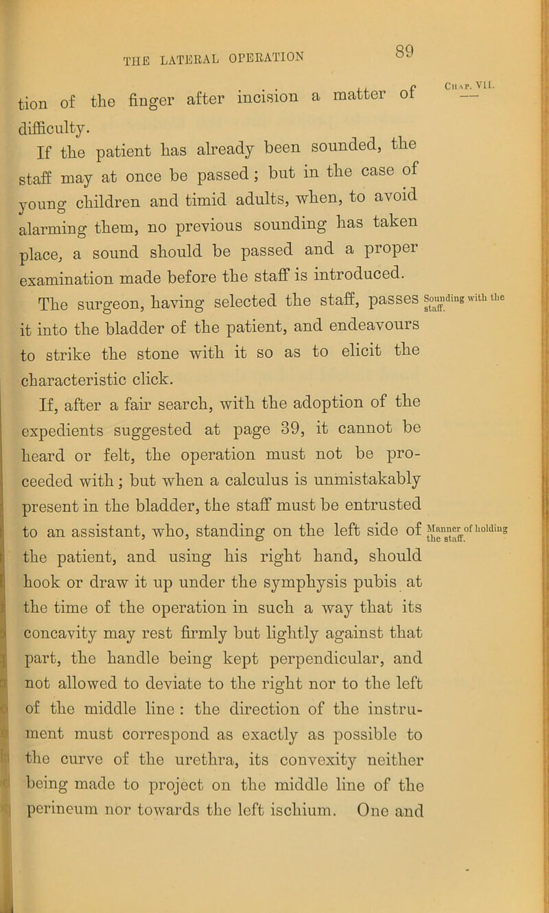 . ji p Chap. VU. tion of the finger after incision a matter ot difficulty. If the patient has already been sounded, the staff may at once be passed; but in the case of young children and timid adults, when, to avoid alarming them, no previous sounding has taken place, a sound should be passed and a proper examination made before the staff is introduced. The surgeon, having selected the staff, passes sounding with th^ it into the bladder of the patient, and endeavours to strike the stone with it so as to elicit the characteristic click. If, after a fair search, with the adoption of the expedients suggested at page 39, it cannot be heard or felt, the operation must not be pro- ceeded with; but when a calculus is unmistakably present in the bladder, the staff must be entrusted to an assistant, who, standing on the left side of the patient, and using his right hand, should hook or draw it up under the symphysis pubis at the time of the operation in such a way that its concavity may rest firmly but lightly against that I part, the handle being kept perpendicular, and I not allowed to deviate to the right nor to the left © of the middle line : the direction of the instru- ment must correspond as exactly as possible to k the curve of the urethra, its convexity neither c' being made to project on the middle line of the <1 perineum nor towards the left ischium. One and