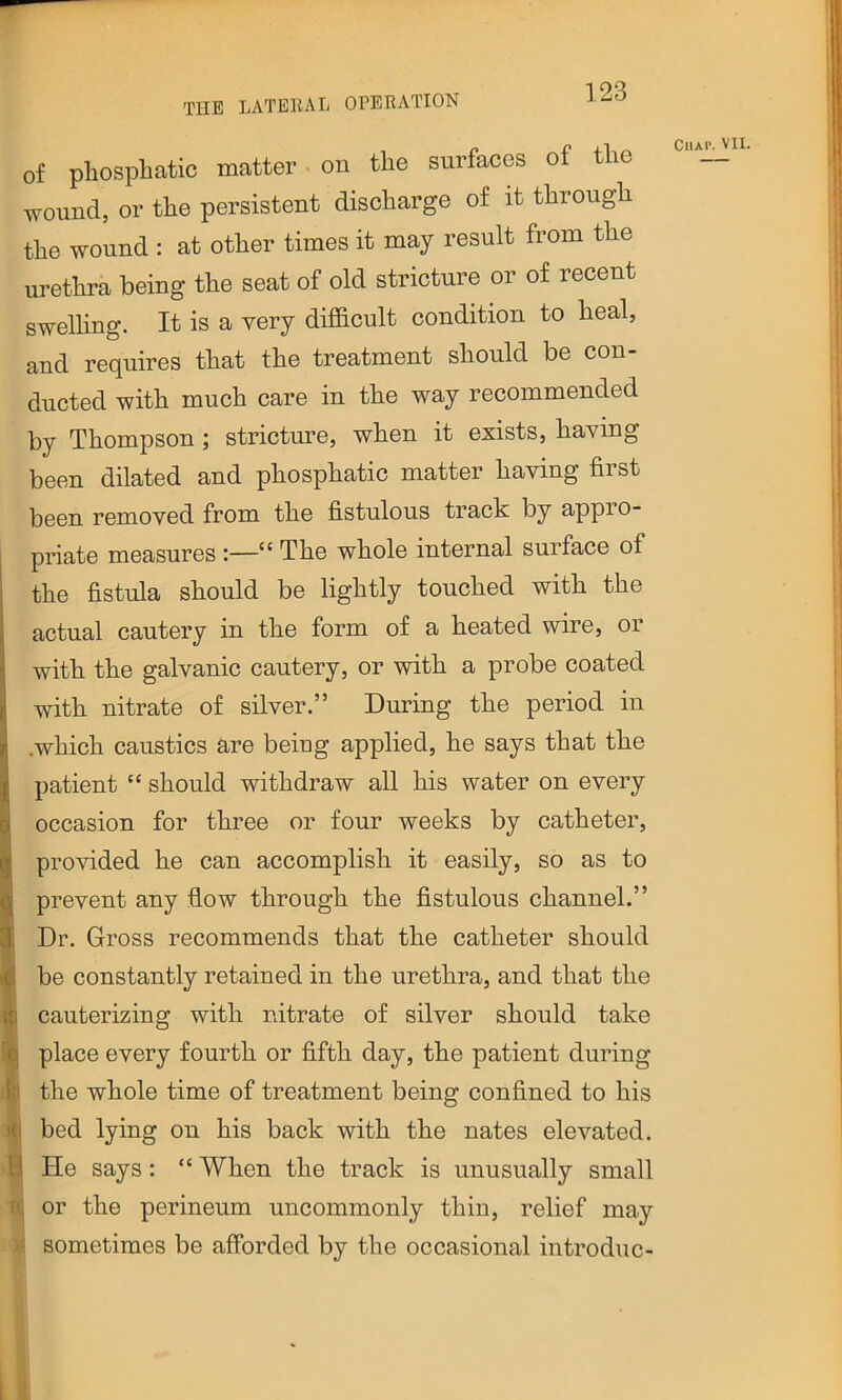 of pliospliatic matter • on the surfaces of the wound, or the persistent discharge of it through the wound : at other times it may result from the urethra being the seat of old stricture or of recent swelhng. It is a very difl&cult condition to heal, and requires that the treatment should be con- ducted with much care in the way recommended by Thompson; stricture, when it exists, having been dilated and phosphatic matter having first been removed from the fistulous track by appro- priate measures :—“ The whole internal surface of the fistula should be lightly touched with the actual cautery in the form of a heated wire, or with the galvanic cautery, or with a probe coated with nitrate of silver.” During the period in .which caustics are being applied, he says that the patient “ should withdraw all his water on every occasion for three or four weeks by catheter, provided he can accomplish it easily, so as to prevent any flow through the fistulous channel.” Dr. Gross recommends that the catheter should be constantly retained in the urethra, and that the cauterizing with nitrate of silver should take place every fourth or fifth day, the patient during the whole time of treatment being confined to his bed lying on his back with the nates elevated. 1 He says : “ When the track is unusually small Uj or the perineum uncommonly thin, relief may W sometimes be afforded by the occasional introduc- CllAP. Vll.