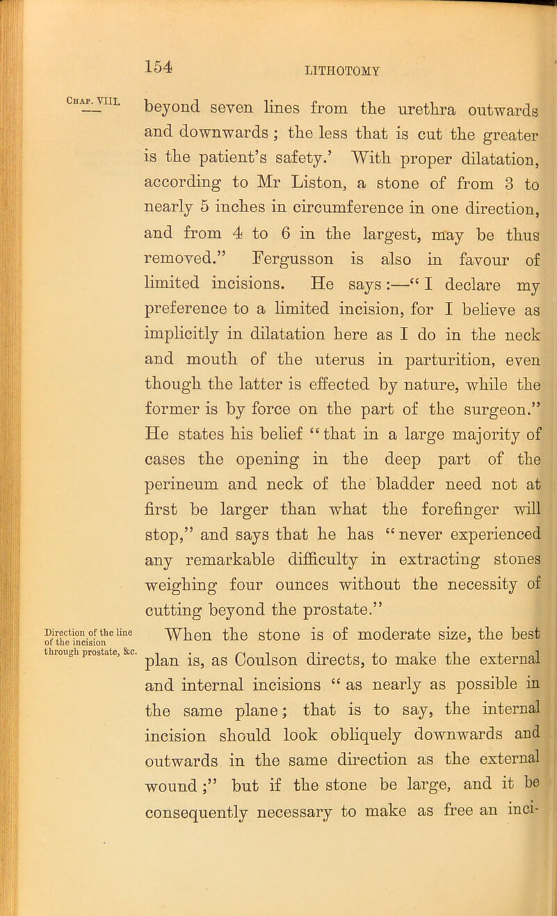 Chap. VIII. Direction of the line of the incision through prostate, &c. beyond seven lines from the urethra outwards and downwards; the less that is cut the greater is the patient’s safety.’ With proper dilatation, according to Mr Liston, a stone of from 3 to nearly 5 inches in circumference in one direction, and from 4 to 6 in the largest, may be thus removed.” Fergusson is also in favour of limited incisions. He says:—“ I declare my preference to a limited incision, for I believe as implicitly in dilatation here as I do in the neck and mouth of the uterus in jDarturition, even though the latter is effected by nature, while the former is by force on the part of the surgeon.” He states his belief “that in a large majority of cases the opening in the deep part of the perineum and neck of the bladder need not at first be larger than what the forefinger will stop,” and says that he has “ never experienced any remarkable difficulty in extracting stones weighing four ounces without the necessity of cutting beyond the prostate.” When the stone is of moderate size, the best plan is, as Coulson directs, to make the external and internal incisions “ as nearly as possible in the same plane; that is to say, the internal incision should look obliquely downwards and outwards in the same direction as the external woundbut if the stone be large, and it be consequently necessary to make as free an inci-