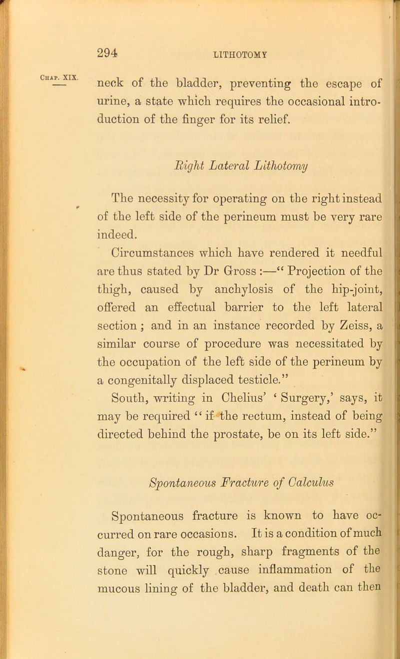 neck of the bladder, preventing the escape of urine, a state which requires the occasional intro- duction of the finger for its relief. Bight Lateral Lithotomy The necessity for operating on the right instead of the left side of the perineum must be very rare indeed. Circumstances which have rendered it needful are thus stated by Dr Gross :—“ Projection of the thigh, caused by anchylosis of the hip-joint, offered an effectual barrier to the left lateral section ; and in an instance recorded by Zeiss, a similar course of procedure was necessitated by the occupation of the left side of the perineum by a congenitally displaced testicle.” South, writing in Chelius’ ‘ Surgery,’ says, it may be required “ if -4he rectum, instead of being directed behind the prostate, be on its left side.” Spontaneous Fracture of Calculus Spontaneous fracture is known to have oc- curred on rare occasions. It is a condition of much danger, for the rough, sharp fragments of the 1 stone will quickly cause inflammation of the mucous lining of the bladder, and death can then