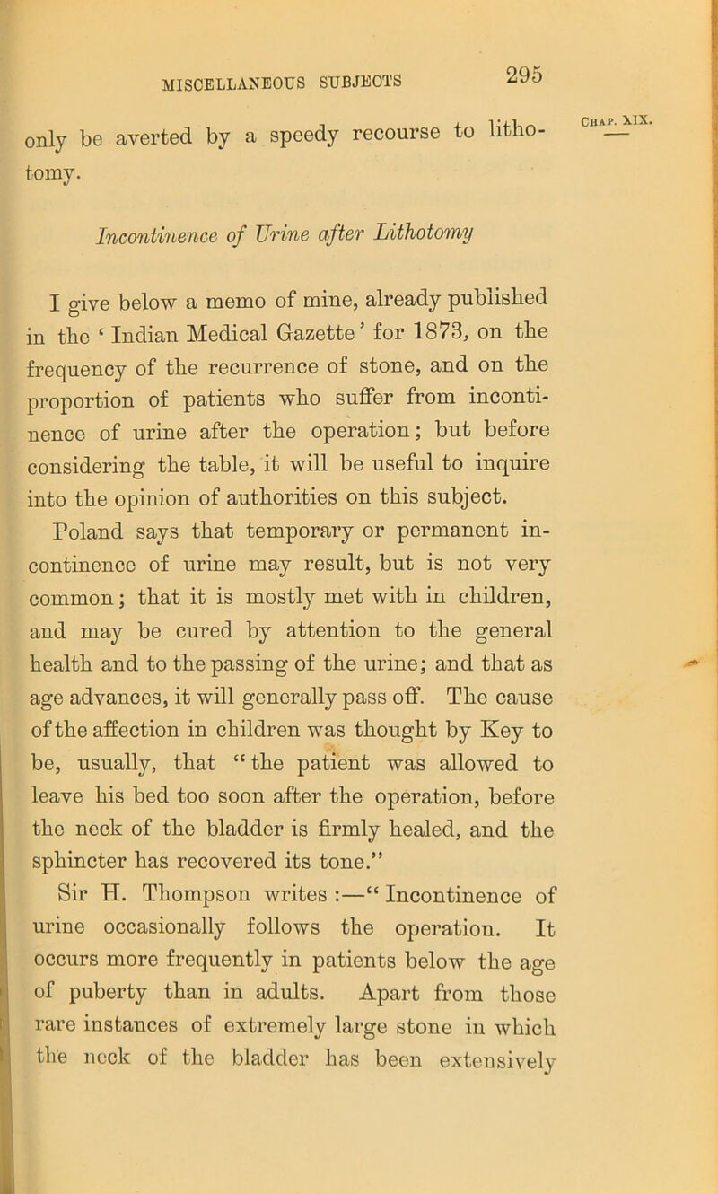 only be averted by a speedy recourse to litbo- chaj^ix, toiny. Incontinence of Unne after Lithotomy I give below a memo of mine, already published in the ‘ Indian Medical Gazette’ for 1873, on the frequency of the recurrence of stone, and on the proportion of patients who suffer from inconti- nence of urine after the operation; but before considering the table, it will be useful to inquire into the opinion of authorities on this subject. Poland says that temporary or permanent in- continence of urine may result, but is not very common; that it is mostly met with in children, and may be cured by attention to the general health and to the passing of the urine; and that as age advances, it will generally pass off. The cause of the affection in children was thought by Key to be, usually, that “ the patient was allowed to leave his bed too soon after the operation, before the neck of the bladder is firmly healed, and the sphincter has recovered its tone.” Sir H. Thompson writes :—“ Incontinence of urine occasionally follows the operation. It occurs more frequently in patients below the age of puberty than in adults. Apart from those rare instances of extremely large stone in which the nock of the bladder has been extensively