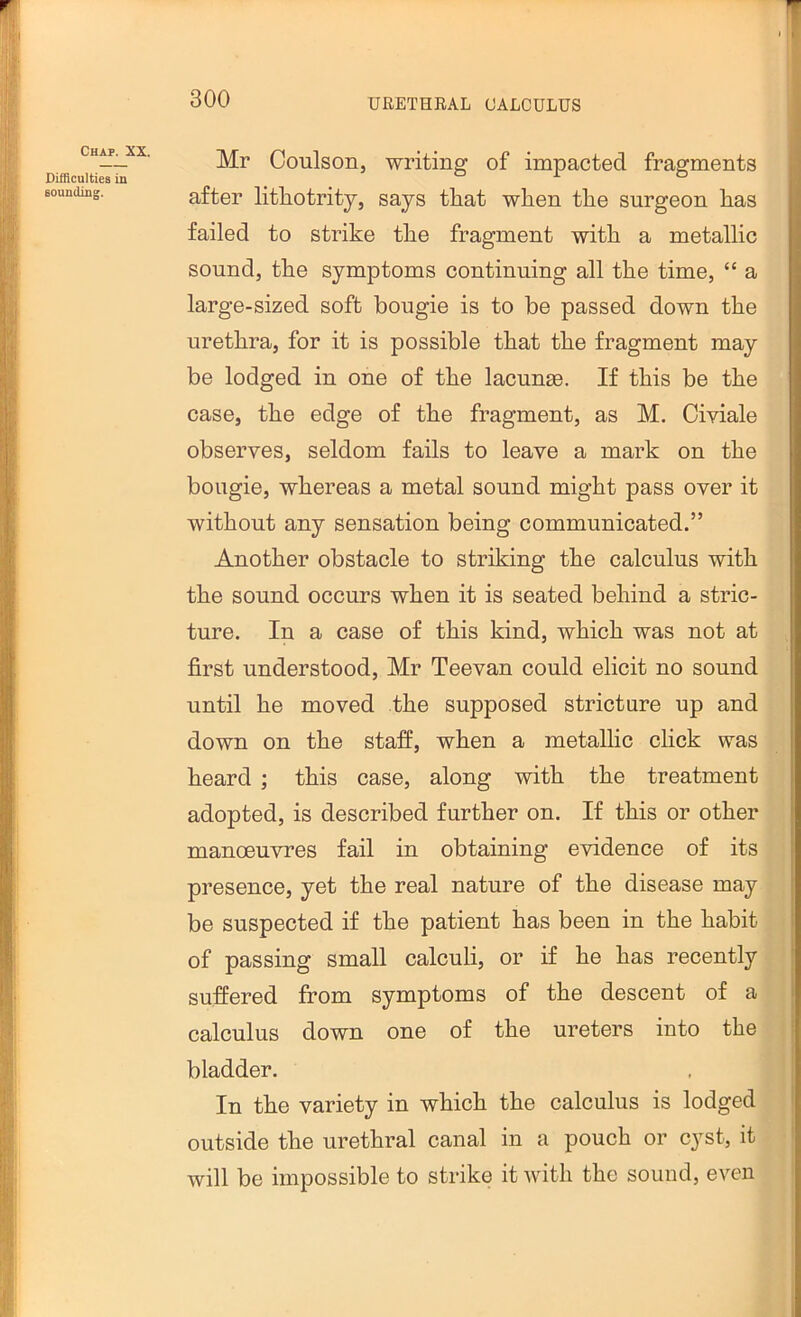 Chap. XX. Difflculties in sounding. Mr Coulson, writing of impacted fragments after litliotrity, says tliat when the surgeon has failed to strike the fragment with a metallic sound, the symptoms continuing all the time, “ a large-sized soft bougie is to be passed down the urethra, for it is possible that the fragment may be lodged in one of the lacunae. If this be the case, the edge of the fragment, as M. Civiale observes, seldom fails to leave a mark on the bougie, whereas a metal sound might pass over it without any sensation being communicated.” Another obstacle to striking the calculus with the sound occurs when it is seated behind a stric- ture. In a case of this kind, which was not at first understood, Mr Teevan could elicit no sound until he moved the supposed stricture up and down on the staff, when a metallic click was heard ; this case, along with the treatment adopted, is described further on. If this or other manoeuvres fail in obtaining evidence of its presence, yet the real nature of the disease may be suspected if the patient has been in the habit of passing small calculi, or if he has recently suffered from symptoms of the descent of a calculus down one of the ureters into the bladder. In the variety in which the calculus is lodged outside the urethral canal in a pouch or cyst, it will be impossible to strike it with the sound, even