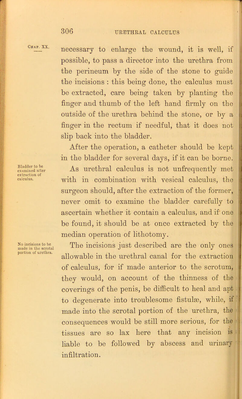 Chap. XX. Bladder to be examined al ter extraction of caleulus. No ineisions to be made in the scrotal portion of urethra. necessary to enlarge the wound, it is well, if possible, to pass a director into the urethra from ; the perineum by the side of the stone to guide ^ the incisions : this being done, the calculus must || be extracted, care being taken by planting the i finger and thumb of the left hand firmly on the outside of the urethra behind the stone, or by a finger in the rectum if needful, that it does not slip back into the bladder. After the operation, a catheter should be kept in the bladder for several days, if it can be borne. As urethral calculus is not unfrequently met with in combination with vesical calculus, the surgeon should, after the extraction of the former, never omit to examine the bladder carefully to ascertain whether it contain a calculus, and if* one be found, it should be at once extracted by the j median operation of lithotomy. I The incisions just described are the only ones ! allowable in the urethral canal for the extraction of calculus, for if made anterior to the scrotum, i they would, on account of the thinness of the coverings of the penis, be difficult to heal and apt to degenerate into troublesome fistulas, while, if made into the scrotal portion of the urethra, the r consequences would be still more serious, for the tissues are so lax here that any incision is liable to be followed by abscess and urinary I infiltration. i