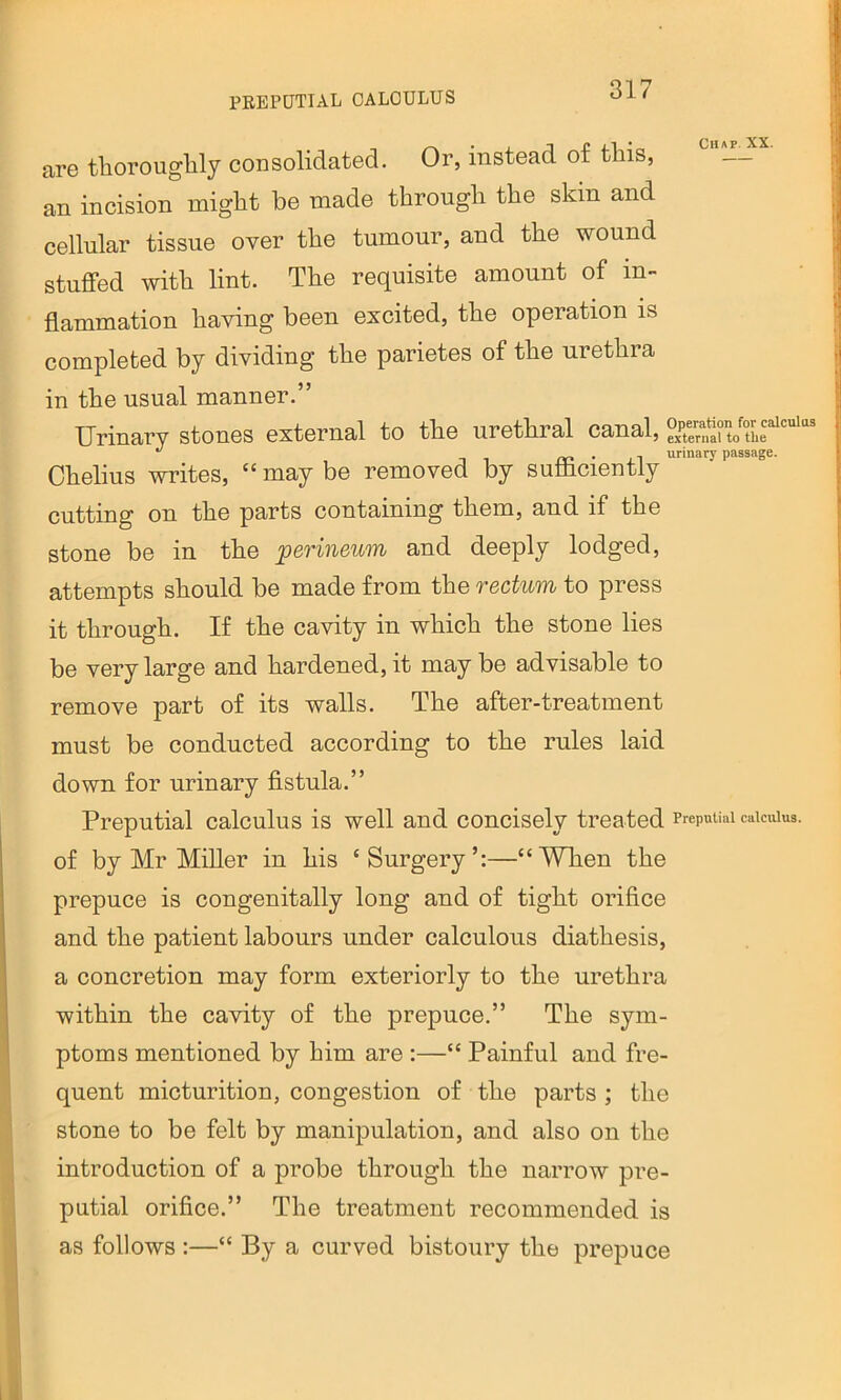 PEEPUTIAL OALOULUS are thoroughly consolidated. Or, instead of this, an incision might be made through the skin and cellular tissue over the tumour, and the wound stuffed with lint. The requisite amount of in- flammation having been excited, the operation is completed by dividing the parietes of the urethra in the usual manner.” Urinary stones external to the urethral canal, S.a?to Chelius writes, “ may be removed by suflicientiy cutting on the parts containing them, and if the stone be in the perineum and deeply lodged, attempts should be made from the rectum to press it through. If the cavity in which the stone lies be very large and hardened, it may be advisable to remove part of its walls. The after-treatment must be conducted according to the rules laid down for urinary fistula.” Preputial calculus is well and concisely treated PrepuUai caiauus. of by Mr Miller in his ‘Surgery’:—“When the prepuce is congenitally long and of tight orifice and the patient labours under calculous diathesis, a concretion may form exteriorly to the urethra within the cavity of the prepuce.” The sym- ptoms mentioned by him are :—“ Painful and fre- quent micturition, congestion of the parts ; the stone to be felt by manipulation, and also on the introduction of a probe through the narrow pre- putial orifice.” The treatment recommended is as follows :—“ By a curved bistoury the prepuce