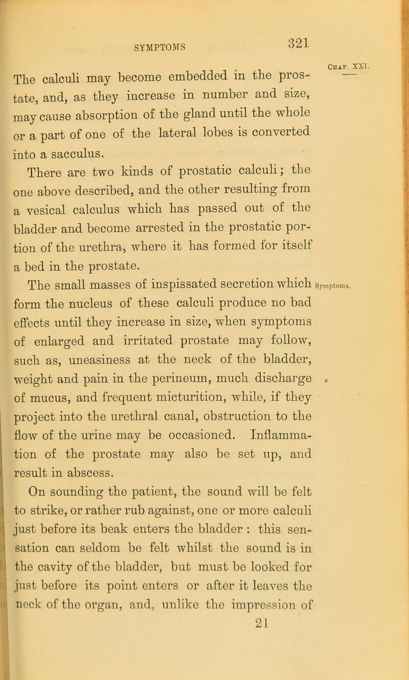 . Chap XXI. The calculi may become embedded in the pros- tate, and, as they increase in number and size, may cause absorption of the gland until the whole or a part of one of the lateral lobes is converted into a sacculus. There are two kinds of prostatic calculi; the one above described, and the other resulting from a vesical calculus which has passed out of the bladder and become arrested in the prostatic por- tion of the urethra, where it has formed for itself a bed in the prostate. The small masses of inspissated secretion which Symptoms, form the nucleus of these calculi produce no bad effects until they increase in size, when symptoms of enlarged and irritated prostate may follow, such as, uneasiness at the neck of the bladder, weight and pain in the perineum, much discharge . of mucus, and frequent micturition, while, if they project into the urethral canal, obstruction to the flow of the urine may be occasioned. Inflamma- tion of the prostate may also be set up, and result in abscess. On sounding the patient, the sound will be felt to strike, or rather rub against, one or more calculi ri just before its beak enters the bladder : this sen- ij sation can seldom be felt whilst the sound is in (ij the cavity of the bladder, but must be looked for tjj just before its point enters or after it leaves the >ft neck of the organ, and, unlike the impression of o 1 ^ L