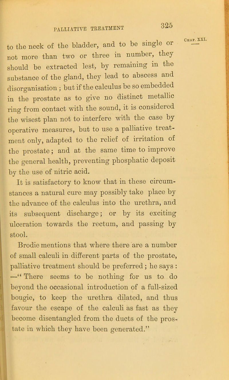 PALLIATIVE TREATMENT to tlie neck of the bladder, and to be single or not more than two or three in number, they should be extracted lest, by remaining in the substance of the gland, they lead to abscess and disorganisation ; but if the calculus be so embedded in the prostate as to give no distinct metallic ring from contact with the sound, it is considered the wisest plan not to interfere with the case by operative measures, but to use a palliative treat- ment only, adapted to the relief of irritation of the prostate; and at the same time to improve the general health, preventing phosphatic deposit by the use of nitric acid. It is satisfactory to know that in these circum- stances a natural cure may possibly take place by the advance of the calculus into the urethra, and its subsequent discharge; or by its exciting ulceration towards the rectum, and passing by stool. Brodie mentions that where there are a number of small calculi in different parts of the prostate, palliative treatment should be preferred; he says : —“ There seems to be nothing for us to do beyond the occasional introduction of a full-sized bougie, to keep the urethra dilated, and thus favour the escape of the calculi as fast as they become disentangled from the ducts of the pros- tate in which they have been generated.”