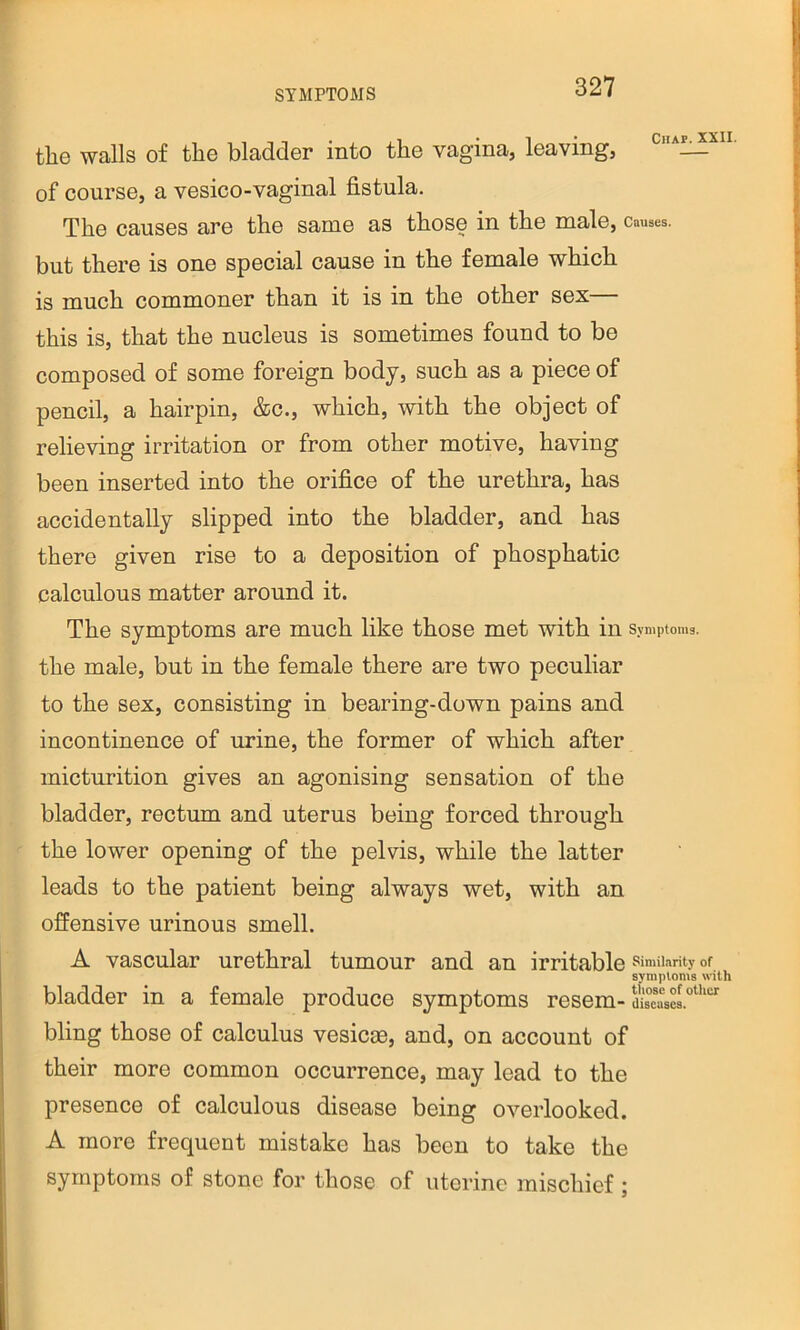 the walls of the bladder into the vagina, leaving, cha^xii of course, a vesico-vaginal fistula. The causes are the same as those in the male, causes, but there is one special cause in the female which is much commoner than it is in the other sex— this is, that the nucleus is sometimes found to be composed of some foreign body, such as a piece of pencil, a hairpin, &c., which, with the object of relieving irritation or from other motive, having been inserted into the orifice of the urethra, has accidentally slipped into the bladder, and has there given rise to a deposition of phosphatic calculous matter around it. The symptoms are much like those met with in Symptoms, the male, but in the female there are two peculiar to the sex, consisting in bearing-down pains and incontinence of urine, the former of which after micturition gives an agonising sensation of the bladder, rectum and uterus being forced through the lower opening of the pelvis, while the latter leads to the patient being always wet, with an offensive urinous smell. A vascular urethral tumour and an irritable similarity of symptoms with bladder in a female produce symptoms resem-diseasw.”“‘“ bling those of calculus vesicae, and, on account of their more common occurrence, may lead to the presence of calculous disease being overlooked. A more frequent mistake has been to take the symptoms of stone for those of uterine mischief ;