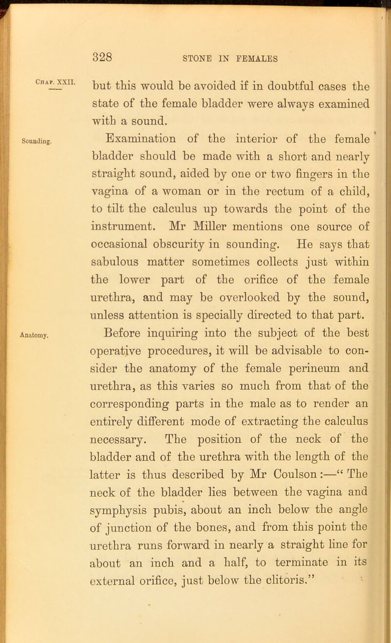 Chap. Sounding. Anatomy. XXII. |30 avoided if in doubtful cases the state of the female bladder were always examined with a sound. Examination of the interior of the female ’ bladder should be made with a short and nearly straight sound, aided by one or two fingers in the vagina of a woman or in the rectum of a child, to tilt the calculus up towards the point of the instrument. Mr Miller mentions one source of occasional obscurity in sounding. He says that sabulous matter sometimes collects just within the lower part of the orifice of the female urethra, and may be overlooked by the sound, unless attention is specially directed to that part. Before inquiring into the subject of the best operative procedures, it will be advisable to con- sider the anatomy of the female perineum and urethra, as this varies so much from that of the corresponding parts in the male as to render an entirely different mode of extracting the calculus necessary. The position of the neck of the bladder and of the urethra with the length of the latter is thus described by Mr Coulson:—“ The neck of the bladder lies between the vagina and symphysis pubis, about an inch below the angle of junction of the bones, and from this point the urethra runs forward in nearly a straight line for about an inch and a half, to terminate in its external orifice, just below the clitoris.”