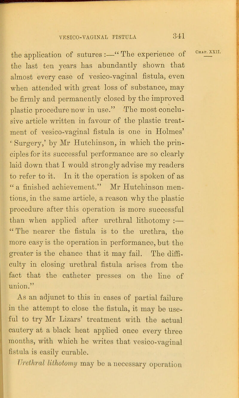 the application of sutures :—“ The experience of cha^xii. the last ten years has abundantly shown that almost every case of vesico-vaginal fistula, even when attended with great loss of substance, may be firmly and permanently closed by the improved plastic procedure now in use.” The most conclu- sive article written in favour of the plastic treat- ment of vesico-vaginal fistula is one in Holmes’ ‘ Surgery,’ by Mr Hutchinson, in which the prin- ciples for its successful performance are so clearly laid down that I would strongly advise my readers to refer to it. In it the operation is spoken of as “ a finished achievement.” Mr Hutchinson men- tions, in the same article, a reason why the plastic procedure after this operation is more successful than when applied after urethral lithotomy :— “ The nearer the fistula is to the urethra, the more easy is the operation in performance, but the greater is the chance that it may fail. The diffi- culty in closing urethral fistula arises from the fact that the catheter presses on the line of union.” As an adjunct to this in cases of partial failure in the attempt to close the fistula, it may be use- ful to try Mr Lizars’ treatment with the actual cautery at a black heat applied once every three months, with which he writes that vesico-vaginal fistula is easily curable. Urethral lithotomy may be a necessary operation