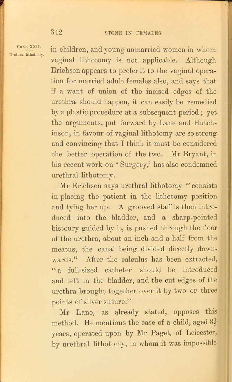 Chap. Xill. Urethral lithotomy. in children, and young unmarried women in whom vaginal lithotomy is not applicable. Although Erichsen appears to prefer it to the vaginal opera- tion for married adult females also, and says that if a want of union of the incised edges of the urethra should happen, it can easily be remedied by a plastic procedure at a subsequent period ; yet the arguments, put forward by Lane and Hutch- inson, in favour of vaginal lithotomy are so strong and convincing that I think it must be considered the better operation of the two. Mr Bryant, in his recent work on ‘ Surgery,’ has also condemned urethral lithotomy. Mr Erichsen says urethral lithotomy “ consists in placing the patient in the lithotomy position and tying her up. A grooved staff is then intro- duced into the bladder, and a sharp-pointed bistoury guided by it, is pushed through the floor of the urethra, about an inch and a half from the meatus, the canal being divided directly down- wards.” After the calculus has been extracted, “ a full-sized catheter should be introduced and left in the bladder, and the cut edges of the urethra brought together over it by two or three points of silver suture.” Mr Lane, as already stated, opposes this method. He mentions the case of a child, aged 3^ years, operated upon by Mr Paget, of Leicester, by urethral lithotomy, in whom it was impossible