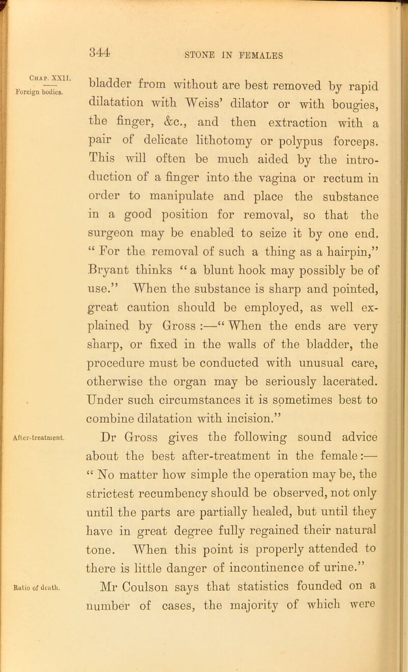 Chap. XXII. Foreign bodies. After-treatment. Ratio of dcatli. bladder from without are best removed by rapid dilatation with Weiss’ dilator or with bougies, the finger, &c., and then extraction with a pair of delicate lithotomy or polypus forceps. This will often be much aided by the intro- duction of a finger into the vagina or rectum in order to manipulate and place the substance in a good position for removal, so that the surgeon may be enabled to seize it by one end. “ For the removal of such a thing as a hairpin,” Bryant thinks “ a blunt hook may possibly be of use.” When the substance is sharp and pointed, great caution should be employed, as well ex- plained by Gross :—“ When the ends are very sharp, or fixed in the walls of the bladder, the procedure must be conducted with unusual care, otherwise the organ may be seriously lacerated. Under such circumstances it is sometimes best to combine dilatation with incision.” Dr Gross gives the following sound advice about the best after-treatment in the female:— “No matter how simple the operation maybe, the strictest recumbency should be observed, not only until the parts are partially healed, but until they have in great degree fully regained their natural tone. When this point is properly attended to there is little danger of incontinence of urine.” Mr Coulson says that statistics founded on a number of cases, the majority of whicli were
