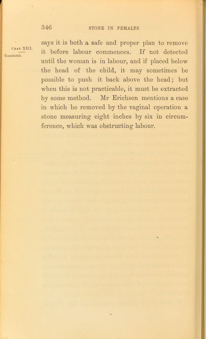 Chap. XXII Trealmeut. says it is both a safe and proper plan to remove it before labour commences. If not detected until the woman is in labour, and if placed below the bead of the child, it may sometimes be possible to push it back above the head; but when this is not practicable, it must be extracted by some method. Mr Erichsen mentions a case in which he removed by the vaginal operation a stone measuring eight inches by six in circum- ference, which was obstructing labour.