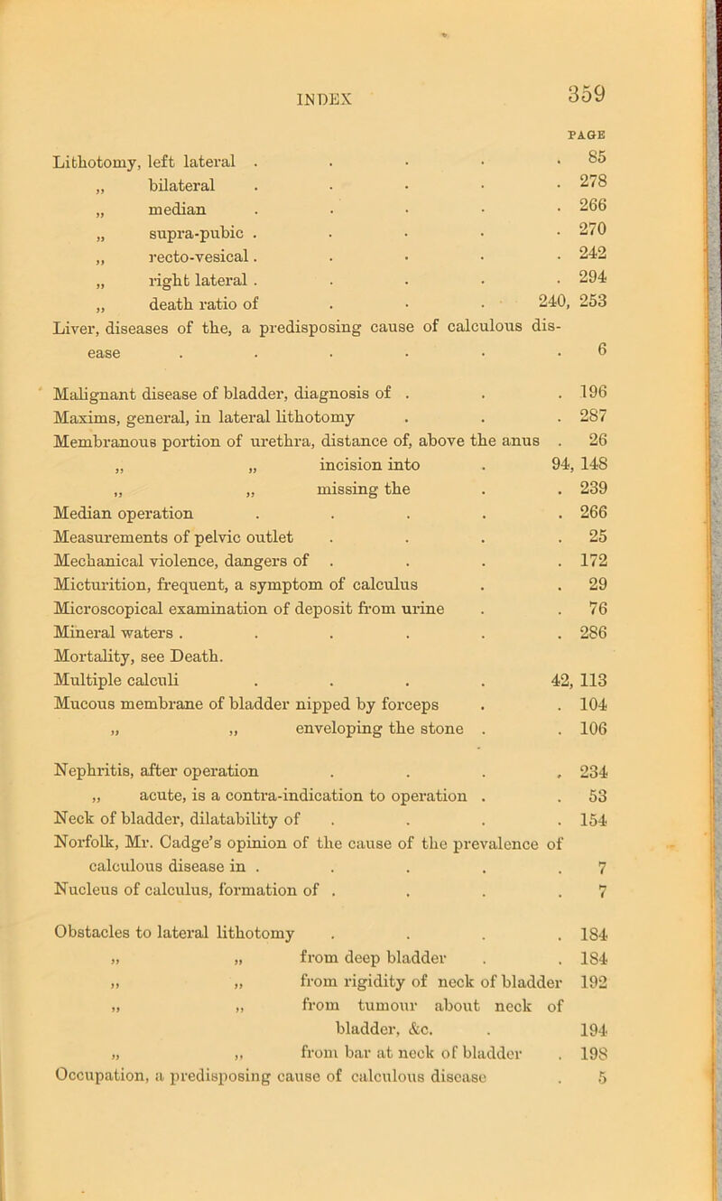 INDEX 359 PAGE Lithotomy, left lateral . . 85 „ bilateral . 278 „ median . 266 „ supra-pubic . . 270 „ recto-vesical. . 242 „ right lateral . . 294 „ death ratio of 240, 253 Liver, diseases of the, a predisposing cause of calculous dis- ease 6 Malignant disease of bladder, diagnosis of . 196 Maxims, general, in lateral lithotomy . 287 MembranouB portion of urethra, distance of, above the anus . 26 „ „ incision into . 94, 148 „ „ missing the . . 239 Median operation ..... 266 Measurements of pelvic outlet . . . .25 Mechanical violence, dangers of . . . . 172 Micturition, frequent, a symptom of calculus . . 29 Microscopical examination of deposit from urine . .76 Mineral waters ...... 286 Mortality, see Death. Multiple calculi .... 42, 113 Mucous membrane of bladder nipped by forceps . . 104 „ „ enveloping the stone . . 106 Nephritis, after operation .... 234 „ acute, is a contra-indication to operation . . 53 Neck of bladder, dilatability of . . . . 154 Norfolk, Mr. Oadge’s opinion of the cause of the prevalence of calculous disease in . . . . .7 Nucleus of calculus, formation of . . . .7 Obstacles to lateral lithotomy . . . .184 ,, „ from deep bladder . . 184 „ „ from rigidity of neck of bladder 192 „ ,, from tumour about neck of bladder, &c. . 194 ,, ,, from bar at neck of bladder . 198 Occupation, a predisposing cause of calculous disease . 5