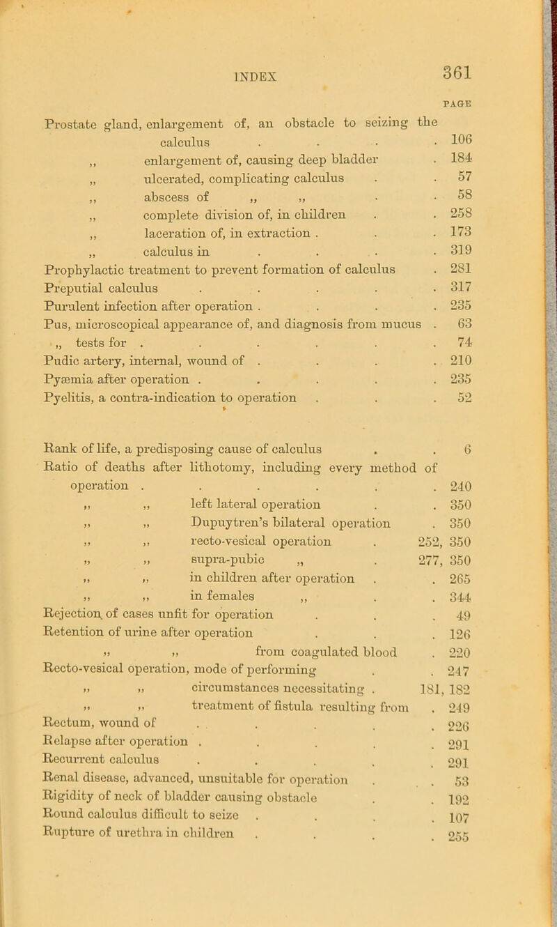 PAGE Prostate gland, enlargement of, an obstacle to seizing the calculus .... 111b ,, enlargement of, causing deep bladder . 184 „ ulcerated, complicating calculus . . 57 ,, abscess of „ „ complete division of, in children . . 258 „ laceration of, in extraction . . .173 „ calculus in . . . .319 Prophylactic treatment to prevent formation of calculus . 281 Preputial calculus . . . . .317 Purulent infection after operation .... 235 Pus, microscopical appearance of, and diagnosis from mucus . 63 „ tests for . . . . . .74 Pudic artery, intemal, wound of . . . . 210 Pyaemia after operation ..... 235 Pyelitis, a contra-indication to operation . . .52 Rank of life, a predisposing cause of calculus . . 6 Ratio of deaths after lithotomy, including every method of operation ...... 240 „ ,, left lateral operation . . 350 „ „ Dupuytren’s bilateral operatiorr . 350 ,, ,, recto-vesical operation . 252, 350 .. srrpra-prrbic „ . 277, 350 .. „ in children after operation . . 265 >1 ,, in females „ . . 344 Rejection of cases unfit for operation . . .49 Retention of urine after operation . . . 126 » ,, from coagulated blood . 220 Recto-vesical operation, mode of performing . .247 I. circumstances necessitating . 181, 182 )> II treatment of fistula resirlting froirr . 2-19 Rectum, wound of . , . _ 226 Relapse after operation .... 291 Recun'ent calcirlrrs ..... 291 Renal disease, advanced, rrnsuitable for operation . . 53 Rigidity of neck of bladder causing obstacle . . 192 Round calculus difficult to seize .... IQ7 Rupture of urethra in children .... 255