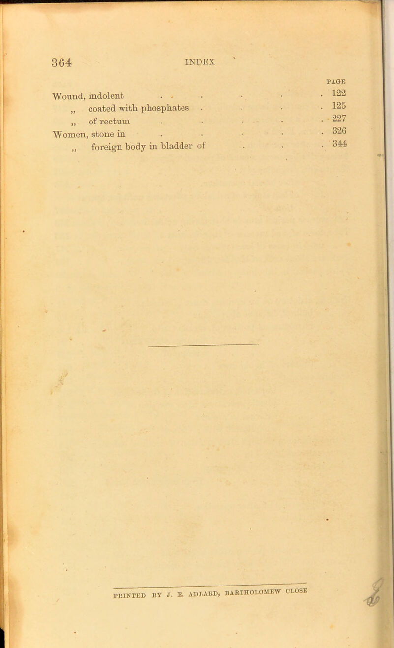 PAGE Wound, indolent . , . . • • 122 „ coated with, phosphates . . • • 125 „ of rectum . . • • • ^27 Women, stone in . • • • • „ foreign body in bladder of . . • 344 ) PRINTED BY J. E. ADDARD, BARTnOLOMEW CLOSE