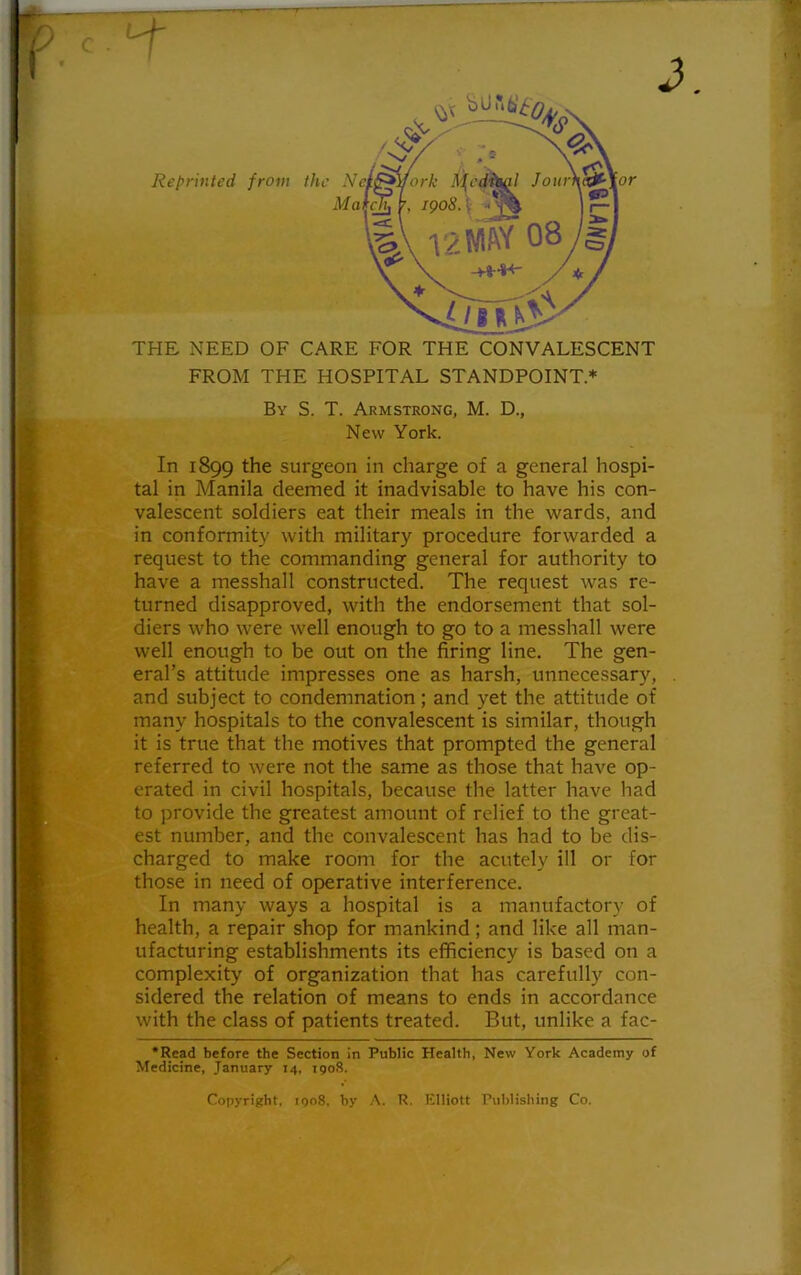 Reprinted from the Nt Mai or THE NEED OF CARE FOR THE CONVALESCENT FROM THE HOSPITAL STANDPOINT.* By S. T. Armstrong, M. D., New York. In 1899 the surgeon in charge of a general hospi- tal in Manila deemed it inadvisable to have his con- valescent soldiers eat their meals in the wards, and in conformity with military procedure forwarded a request to the commanding general for authority to have a messhall constructed. The request was re- turned disapproved, with the endorsement that sol- diers who were well enough to go to a messhall were well enough to be out on the firing line. The gen- eral’s attitude impresses one as harsh, unnecessary, and subject to condemnation; and yet the attitude of many hospitals to the convalescent is similar, though it is true that the motives that prompted the general referred to were not the same as those that have op- erated in civil hospitals, because the latter have had to provide the greatest amount of relief to the great- est number, and the convalescent has had to be dis- charged to make room for the acutely ill or for those in need of operative interference. In many ways a hospital is a manufactory of health, a repair shop for mankind; and like all man- ufacturing establishments its efficiency is based on a complexity of organization that has carefully con- sidered the relation of means to ends in accordance with the class of patients treated. But, unlike a fac- •Read before the Section in Public Health, New York Academy of Medicine, January 14, 1908. Copyright, 1908. by A. R. Elliott Publishing Co.