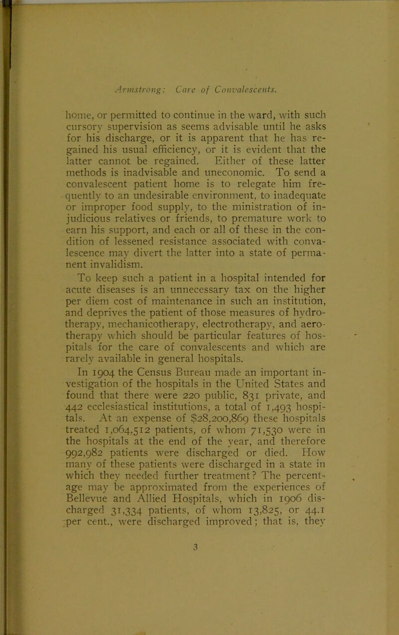 home, or permitted to continue in the ward, with such cursory supervision as seems advisable until he asks for his discharge, or it is apparent that he has re- gained his usual efficiency, or it is evident that the latter cannot be regained. Either of these latter methods is inadvisable and uneconomic. To send a convalescent patient home is to relegate him fre- quently to an undesirable environment, to inadequate or improper food supply, to the ministration of in- judicious relatives or friends, to premature work to earn his support, and each or all of these in the con- dition of lessened resistance associated with conva- lescence may divert the latter into a state of perma- nent invalidism. To keep such a patient in a hospital intended for acute diseases is an unnecessary tax on the higher per diem cost of maintenance in such an institution, and deprives the patient of those measures of hydro- therapy, mechanicotherapy, electrotherapy, and aero- therapy which should be particular features of hos- pitals for the care of convalescents and which are rarely available in general hospitals. In 1904 the Census Bureau made an important in- vestigation of the hospitals in the United States and found that there were 220 public, 831 private, and 442 ecclesiastical institutions, a total of 1,493 hospi- tals. At an expense of $28,200,869 these hospitals treated 1,064,512 patients, of whom 71,530 were in the hospitals at the end of the year, and therefore 992,982 patients were discharged or died. How many of these patients were discharged in a state in which they needed further treatment? The percent- age may be approximated from the experiences of Bellevue and Allied Hospitals, which in 1906 dis- charged 31,334 patients, of whom 13,825, or 44.1 per cent., were discharged improved; that is, they