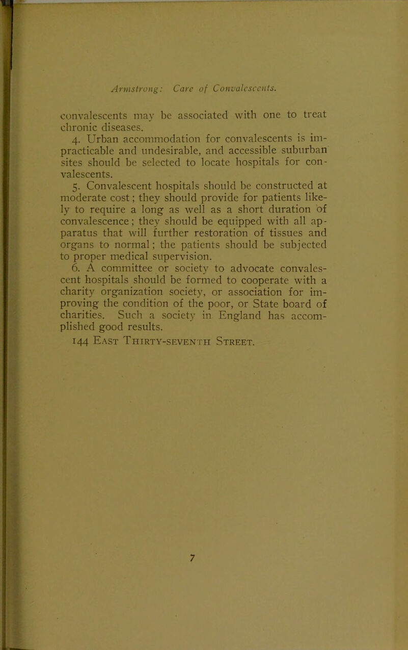 convalescents may be associated with one to treat chronic diseases. 4. Urban accommodation for convalescents is im- practicable and undesirable, and accessible suburban sites should be selected to locate hospitals for con- valescents. 5. Convalescent hospitals should be constructed at moderate cost; they should provide for patients like- ly to require a long as well as a short duration of convalescence; they should be equipped with all ap- paratus that will further restoration of tissues and organs to normal; the patients should be subjected to proper medical supervision. 6. A committee or society to advocate convales- cent hospitals should be formed to cooperate with a charity organization society, or association for im- proving the condition of the poor, or State board of charities. Such a society in England has accom- plished good results. 144 East Thirty-seventh Street.