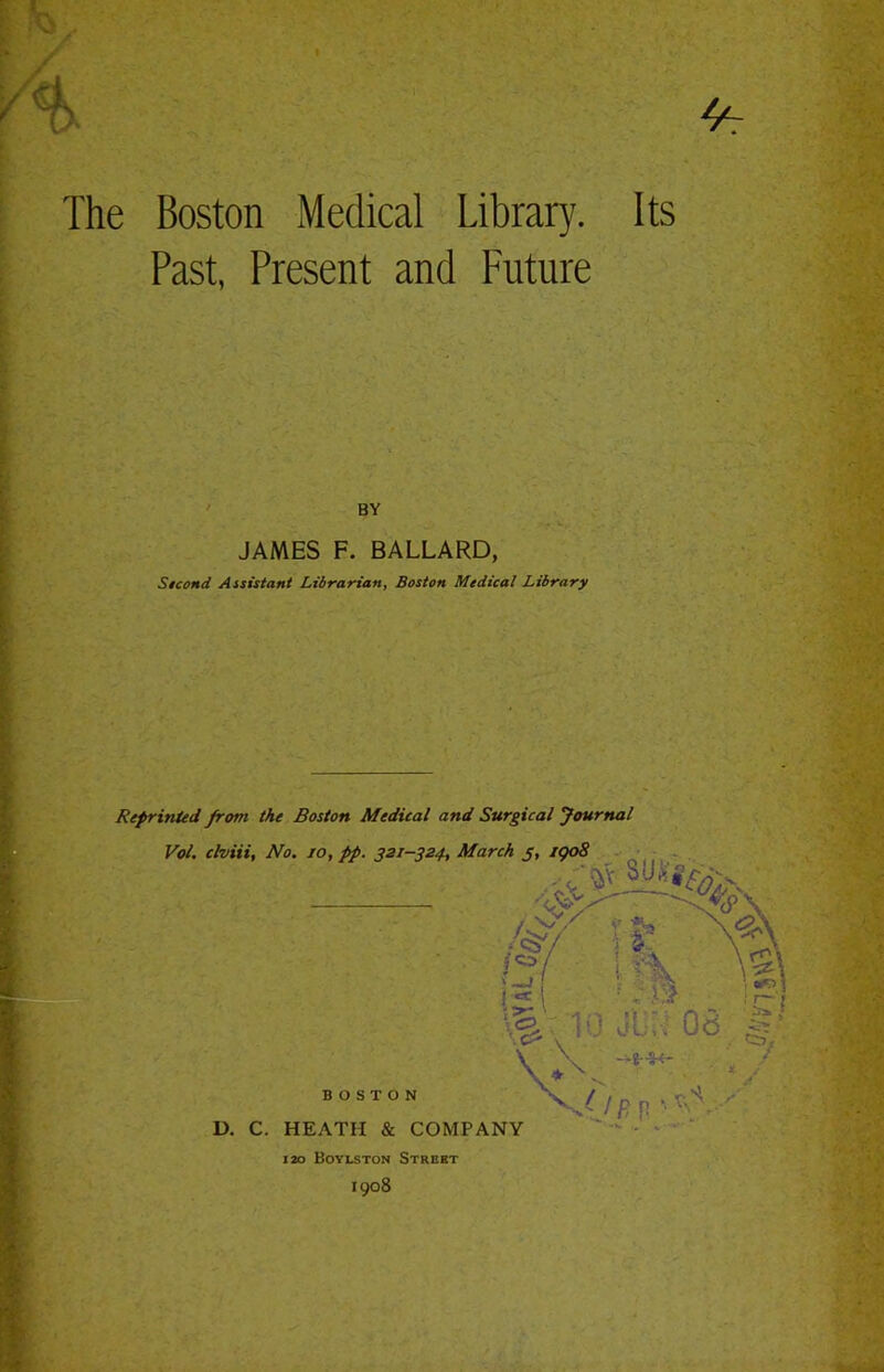 The Boston Medical Library. Its Past, Present and Future BY JAMES F. BALLARD, Sicond Assistant Librarian, Boston Medical Library Reprinted from the Boston Medical and Surgical Journal Vol. clviii, No. 10, pp. 321-324, March j, 1908 %- 1- Jit, 08 \ D. C. BOSTON HEATH & COMPANY 120 Boyeston Street 1908 fits n ■■ *V'