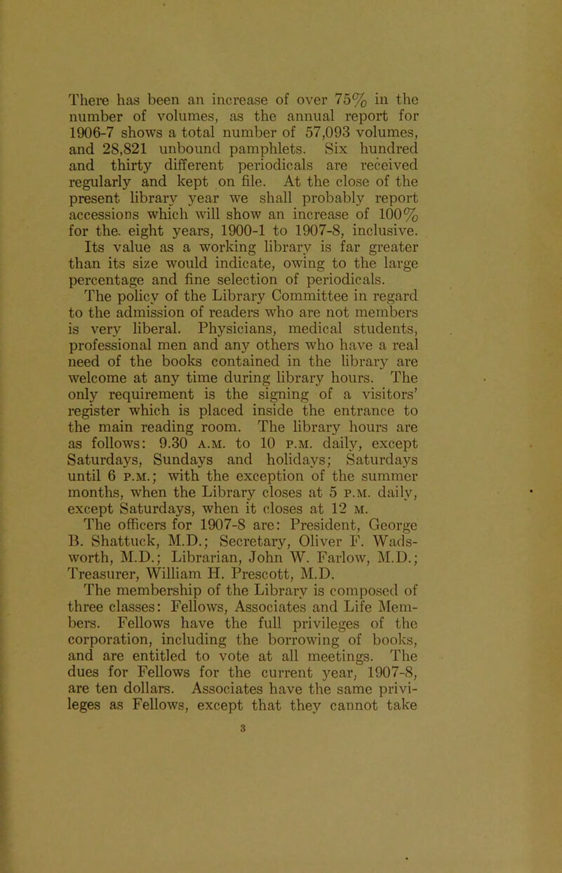 number of volumes, as the annual report for 1906-7 shows a total number of 57,093 volumes, and 28,821 unbound pamphlets. Six hundred and thirty different periodicals are received regularly and kept on file. At the close of the present library year we shall probably report accessions which will show an increase of 100% for the. eight years, 1900-1 to 1907-8, inclusive. Its value as a working library is far greater than its size would indicate, owing to the large percentage and fine selection of periodicals. The policy of the Library Committee in regard to the admission of readers who are not members is very liberal. Physicians, medical students, professional men and any others who have a real need of the books contained in the library are welcome at any time during library hours. The only requirement is the signing of a visitors’ register which is placed inside the entrance to the main reading room. The library hours are as follows: 9.30 a.m. to 10 p.m. daily, except Saturdays, Sundays and holidays; Saturdays until 6 p.m.; with the exception of the summer months, when the Library closes at 5 p.m. daily, except Saturdays, when it closes at 12 m. The officers for 1907-8 are: President, George B. Shattuck, M.D.; Secretary, Oliver F. Wads- worth, M.D.; Librarian, John W. Farlow, M.D.; Treasurer, William H. Prescott, M.D. The membership of the Library is composed of three classes: Fellows, Associates and Life Mem- bers. Fellows have the full privileges of the corporation, including the borrowing of books, and are entitled to vote at all meetings. The dues for Fellows for the current year, 1907-8, are ten dollars. Associates have the same privi- leges as Fellows, except that they cannot take 3