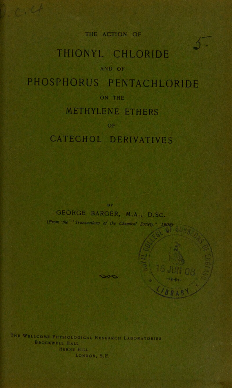 I KmW-;s| THE ACTION OF THIONYL CHLORIDE AND OF PHOSPHORUS PENTACHLORIDE ON THE METHYLENE ETHERS OF CATECHOL DERIVATIVES BY GEORGE BARGER, M.A., D.SC. The Wellcome Physiological Research Laboratories Brockwell Hall Herne Hill London, S.E.