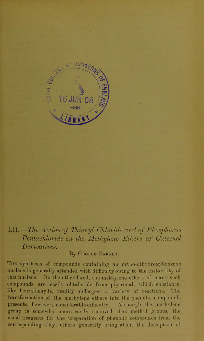 LI I-—The Action of Thionyl Chloride and of Phosphorus Pentacliloride on the Methylene Ethers of Catechol Derivatives. By George Barger. The synthesis of compounds containing an ortho-dihydroxybenzene nucleus is generally attended with difficulty owing to the instability of this nucleus. On (he other hand, the methylene ethers of many such compounds are easily obtainable from piperonal, which substance, like benzaldehyde, readily undergoes a variety of reactions. The transformation of the methylene ethers into the phenolic compounds presents, however, considerable difficulty. Although (he methylene group is somewhat more easily removed than methyl groups, the usual reagents for the preparation of phenolic compounds from the corresponding alkyl ethers generally bring about the disruption of
