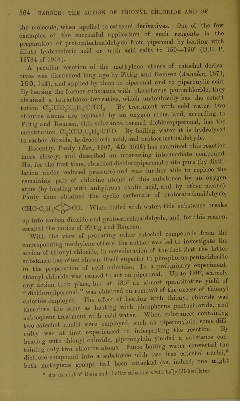 the molecule, when applied to catechol derivatives. One of the few examples of the successful application of such reagents is the preparation of protocatechualdehyde from piperonal by heating with dilute hydrochloric acid or with acid salts to 150—190° (D.R.-P. 16784 of 1904). A. peculiar reaction of the methylene ethers of catechol deriva- tives was discovered long ago by Fittig and Remsen (Annalen, 18<1, 159, 144), and applied by them to piperonal and to piperonylic acid. By heating the former substance with phosphorus pentachloride, they obtained a tetracliloro-dorivative, which undoubtedly has the consti- tution C12:C:02:C6H3-CH01'2. By treatment with cold water, two chlorine atoms are replaced by an oxygen atom, and, according to Fittig and Remsen, this substance, termed dichloropiperonal, has the constitution C12:C:02C6U8-CH0. By boiling water it is hydrolysed to carbon dioxide, hydrochloric acid, and protocatechualdehyde. Recently, Pauly (Ber., 1907, 40, 3096) has examined this reaction more closely, and described an interesting intermediate compound. He, for the first time, obtained dichloropiperonal quite pure (by distil- lation under reduced pressure) and was further able to replace the remaining pair of chlorine atoms of this substance by an oxygen atom (by heating with anhydrous oxalic acid, and by other means). Pauly thus obtained the cyclic carbonate of protocatechualdehyde, CHO*C6H3<^>CO. When boiled with water, this substance breaks up into carbon dioxide and protocatechualdehyde, and, for this reason, escaped the notice of Fittig and Ketnsen. With the view of preparing other catechol compounds from the corresponding methylene etheis, the author was led to investigate the action of thionyl chloride, in consideration of the fact that the latter substance has often shown itself superior to phosphorus pentachloride in the prenaration of acid chlorides. In a preliminary experiment, thionyl chloride was caused to act on piperonal. Up to 150°, scarcely any action took place, but at 180° an almost quantitative yield o “dichloropiperonal ” was obtained on removal of the excess of tlnony chloride employed. The effect of heating with thionyl chloride was therefore the same as heating with phosphorus pentachloride, and subsequent treatment with cold water. When substances containing two catechol nuclei were employed, such as piperonyloin, some i i- culty was at first experienced in interpreting the reaction. y heating with thionyl chloride, piperonyloin yielded a substance con- taining only two chlorine atoms. Since boiling water converted the dichloro-compound into a substance with two free catechol nuc ei, both methylene groups had been attacked (as, indee , one mig i * An account of these and similar suhstanccs'will be'published later.