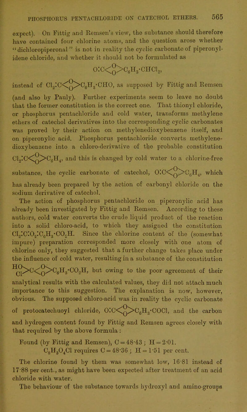 expect). On Fittig and Remsen’s view, the substance should therefore have contained four chlorine atoms, and tho question arose whether “ dichloropiperonal ” is not in reality the cyclic carbonate of piperonyl- idene chloride, and whether it should not bo formulated as o:c<q>c6h3-citci2, instead of C12IC<Cq^>06 Hg’CHO, as supposed by Fittig and Remsen (and also by Pauly). Further experiments seem to leave no doubt that the former constitution is tho correct one. That thionyl chloride, or phosphorus pentachloride and cold water, transforms methylene ethers of catechol derivatives into the corresponding cyclic carbonates was proved by their action on methylenedioxybenzene itself, and on piperonylic acid. Phosphorus pentachloride converts methylene- dioxybenzene into a chloro-derivative of the probable constitution CIjIC^q^Cu^, and this is changed by cold water to a chlorine-free substance, the cyclic carbonate of catechol, OIC<C^Q>>OflH4, which has already been prepared by the action of carbonyl chloride on the sodium derivative of catechol. The action of phosphorus pentachloride on piperonylic acid has already been investigated by Fittig and Remsen. According to these authors, cold water converts the crude liquid product of the reaction into a solid chloro-acid, to which they assigned the constitution C12!CI02ICgH3‘C0£H. Since the chlorine content of the (somewhat impure) preparation corresponded more closely with one atom of chlorine only, they suggested that a further change takes place under the influence of cold water, resulting in a substance of the constitution HC°>C<0>C«H3'C°2H’ but owing to the poor agreement of their analytical results with the calculated values, they did not attach much importance to this suggestion. The explanation is now, however, obvious. The supposed chloro-acid was in reality the cyclic carbonate of protocatechuoyl chloride, 0!0<^q^>C6H3‘C0C1, and the carbon and hydrogen content found by Fittig and Remsen agrees closely with that required by the above formula : Found (by Fittig and Remsen), 0 = 48-43; H = 2-01. C8H304C1 requires 0 = 48-36 ; H = 1-51 per cent. The chlorine found by them was somewhat low, 16-81 instead of 17 88 per cent., as might have been expected after treatment of an acid chloride with water. The behaviour of the substance towards hydroxyl and amino-groups