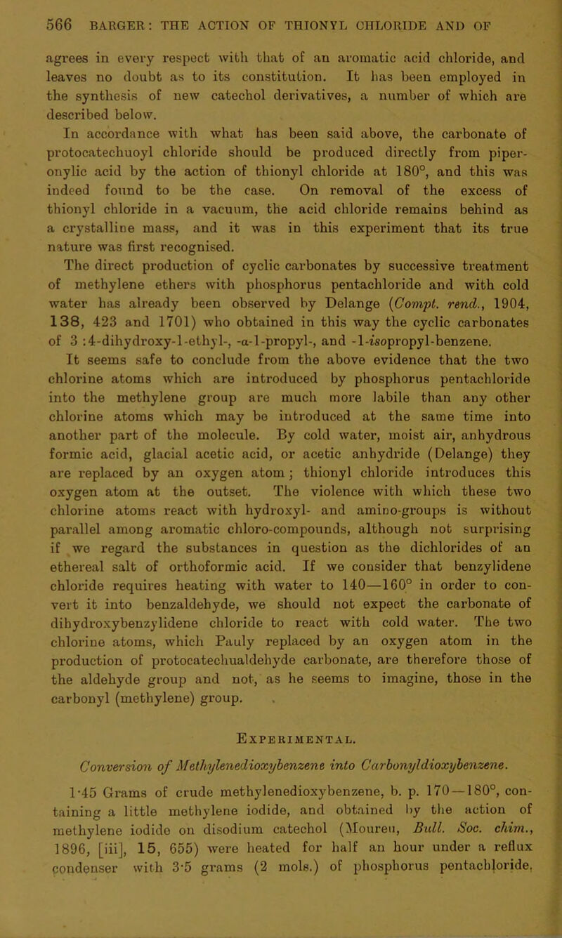agrees in every respect with that of an aromatic acid chloride, and leaves no doubt as to its constitution. It has been employed in the synthesis of new catechol derivatives, a number of which are described below. In accordance with what has been said above, the carbonate of protocatechuoyl chloride should be produced directly from piper- onylic acid by the action of thionyl chloride at 180°, and this was indeed found to be the case. On removal of the excess of thionyl chloride in a vacuum, the acid chloride remains behind as a crystalline mass, and it was in this experiment that its true nature was first recognised. The direct production of cyclic carbonates by successive treatment of methylene ethers with phosphorus pentachloride and with cold water has already been observed by Delange (Gompt. rend., 1904, 138, 423 and 1701) who obtained in this way the cyclic carbonates of 3 :4-dihydroxy-l-ethyl-, -a-l-propyl-, and -1-isopropyl-benzene. It seems safe to conclude from the above evidence that the two chlorine atoms which are introduced by phosphorus pentachloride into the methylene group are much more labile than any other chlorine atoms which may be introduced at the same time into another part of the molecule. By cold water, moist air, anhydrous formic acid, glacial acetic acid, or acetic anhydride (Delange) they are replaced by an oxygen atom; thionyl chloride introduces this oxygen atom at the outset. The violence with which these two chlorine atoms react with hydroxyl- and amino-groups is without parallel among aromatic chloro-compounds, although not surprising if we regard the substances in question as the dichlorides of an ethereal salt of orthoformic acid. If we consider that benzylidene chloride requires heating with water to 140—160° in order to con- vert it into benzaldehyde, we should not expect the carbonate of dihydroxybenzylidene chloride to react with cold water. The two chlorine atoms, which Pauly replaced by an oxygen atom in the production of protocatechualdehyde carbonate, are therefore those of the aldehyde group and not, as he seems to imagine, those in the carbonyl (methylene) group. Experimental. Conversion of Methylenedioxybenzene into Carbonyldioxybenzene. 1-45 Grams of crude methylenedioxybenzene, b. p. 170 — 180°, con- taining a little methylene iodide, and obtained by the action of methylene iodide on disodium catechol (Moureu, Bull. Soc. cliim., 1896, [iii], 15, 655) were heated for half an hour under a reflux condenser with 3-5 grams (2 mols.) of phosphorus pentachloride,