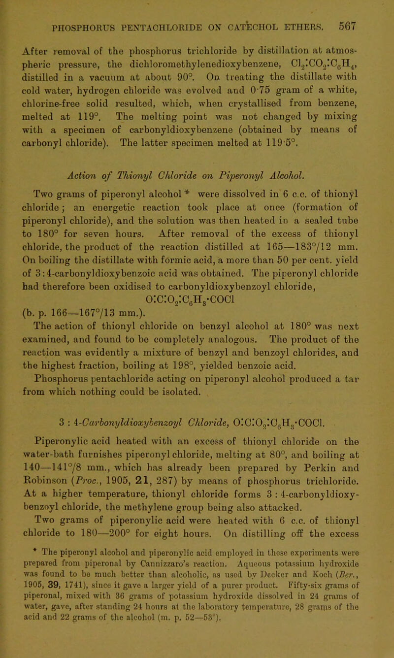 After removal of the phosphorus trichloride by distillation at atmos- pheric pressure, the dichloromethylenedioxybenzene, C12!C02IC(!H4, distilled in a vacuum at about 90°. On treating the distillate with cold water, hydrogen chloride was evolved aud 0 75 gram of a white, chlorine-free solid resulted, which, when crystallised from benzene, melted at 119°. The melting point was not changed by mixing with a specimen of carbonyldioxybenzene (obtained by means of carbonyl chloride). The latter specimen melted at 119'5°. Action of Thionyl Chloride on Piperonyl Alcohol. Two grams of piperonyl alcohol* were dissolved in 6 c.c. of thionyl chloride; an euergetic reaction took place at once (formation of piperonyl chloride), and the solution was then heated in a sealed tube to 180° for seven hours. After removal of the excess of thionyl chloride, the product of the reaction distilled at 165—183°/12 mm. On boiling the distillate with formic acid, a more than 50 per cent, yield of 3:4-carbonyldioxybenzoic acid was obtained. The piperonyl chloride had therefore been oxidised to carbonyldioxybenzoyl chloride, o:c:o2:c0h3-coci (b. p. 166—167713 mm.). The action of thionyl chloride on benzyl alcohol at 180° was next examined, and found to be completely analogous. The product of the reaction was evidently a mixture of benzyl and benzoyl chlorides, and the highest fraction, boiling at 198°, yielded benzoic acid. Phosphorus pentachloride acting on piperonyl alcohol produced a tar from which nothing could be isolated. 3 : 4-Carbonyldioxybenzoyl Chloride, 0!C!02!C6H3*C0C1. Piperonylic acid heated with an excess of thionyl chloride on the water-bath furnishes piperonyl chloride, melting at 80°, and boiling at 140—14178 mm., which has already been prepared by Perkin and Robinson (Proc., 1905, 21, 287) by means of phosphorus trichloride. At a higher temperature, thionyl chloride forms 3 : 4-carbonyldioxy- benzoyl chloride, the methylene group being also attacked. Two grams of piperonylic acid were heated with 6 c.c. of thionyl chloride to 180—200° for eight hours. On distilling off the excess * The piperonyl alcohol and piperonylic acid employed in these experiments were prepared from piperonal by Cannizzaro’s reaction. Aqueous potassium hydroxide was found to be much better than alcoholic, as used bv Decker and Koch (Ber., 1905, 39, 1741), since it gave a larger yield of a purer product. Fifty-six grams of piperonal, mixed with 36 grams of potassium hydroxide dissolved in 24 grams of water, gave, after standing 24 hours at the laboratory temperature, 28 grams of the acid and 22 grams of the alcohol (m. p. 52—53°),