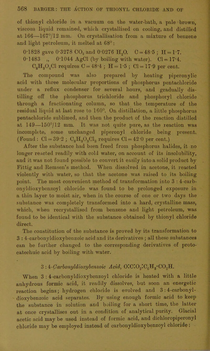 of thionyl chloride in a vacuum on the water-bath, a pale brown, viscous liquid remained, which crystallised on cooling, and distilled at 166—167°/12 mm. On crystallisation from a mixture of benzene and light petroleum, it melted at 68°: 0TS28 gave 0'3278 CO., and 0 0276 H20. C = 48 5 ; H = l-7. 0-1483 ,, 0-1044 AgCl (by boiling with water). Cl=17-4. C8HS04C1 requires C = 48-4 ; H = 1 -5 ; Cl = 17-9 per cent. The compound was also prepared by heating piperonylic acid with three molecular proportions of phosphorus pentachloride under a reflux condenser for several hours, and gradually dis- tilling off the phosphorus trichloride and pliosphoryl chloride through a fx-actionating column, so that the temperature of the residual liquid at last rose to 160°. On distillation, a little phosphorus pentachloride sublimed, and then the product of the reaction distilled at 149—150°/12 mm. It was not quite pure, as the reaction was incomplete, some unchanged piperonyl chloride being present. (Found : Cl = 39-2 ; C8H303C13 requires Cl = 42 0 per cent.) After the substance had been freed from phosphorus halides, it no longer reacted readily with cold water, on account of its insolubility, and it was not found possible to couvei-t it easily into a solid product by Fittig and Remsen’s method. When dissolved in acetone, it reacted violently with water, so that the acetone was raised to its boiling point. The most convenient method of transformation into 3 : 4-carb- onyldioxybenzoyl chloride was found to be prolonged exposure in a thin layer to moist air, when in the course of one or two days the substance was completely transformed into a hard, crystalline mass, which, when recrystallised from benzene and light peti-oleum, was found to be identical with the substance obtained by thionyl chloi’ide direct. The constitution of the substance is proved by its transfoi-mation to 3 : 4-carbonyldioxybenzoic acid and its derivatives ; all these substances can be further changed to the corresponding derivatives of proto- catechuic acid by boiling with water. 3 : i-Carbonyldioxybenzoic Acid, O!C!O2IC0H3,CO2H. When 3 : 4-carbonyldioxybenzoyl chloride is heated with a little anhydi-ous formic acid, it readily dissolves, but soon an energetic reaction begins; hydrogen chloride is evolved and 3 :4-carbonyl- dioxybenzoic acid separates. By using enough formic acid to keep the substance in solution and boiling for a short time, the latter at once crystallises out in a condition of analytical purity. Glacial acetic acid may be used instead of formic acid, and dichloi-opipei’onyl chloride may be employed instead of carbonyldioxybenzoyl chloride: