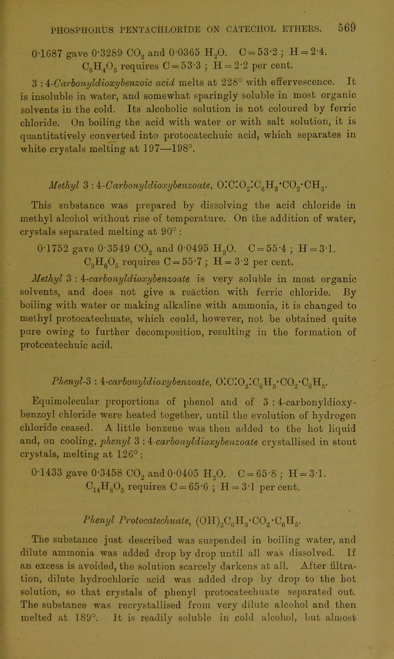 01687 gave 0-3289 C02 and 0-0365 H20. C = 53-2 ; H = 2-4. CsH4Q5 requires C = 53-3 ; H = 2-2 per cent. 3 : i-Carbonyldioxybenzoic acid melts at 228° with effervescence. It is insoluble in water, and somewhat sparingly soluble in most organic solvents in the cold. Its alcoholic solution is not coloured by ferric chloride. On boiling the acid with water or with salt solution, it is quantitatively converted into protocatechuic acid, which separates in white crystals melting at 197—198°. Methyl 3 : 4-C arbonyldioxybenzoate, O!C!O2!C0H3*CO2,CH3. This substance was prepared by dissolving the acid chloride in methyl alcohol without rise of temper-ature. On the addition of water, ci’ystals separated melting at 90° : 0-1752 gave 0 3549 C02 and 0 0495 H20. C = 55-4 • H = 3'l. C4lH605 requires C = 55-7 ; IT = 32 per cent. Methyl 3 : 4-carbonyldioxybenzoate is very soluble in most organic solvents, and does not give a reaction with ferric chloride. By boiling with water or making alkaline with ammonia, it is changed to methyl protocatechuate, which could, however, not be obtained quite pure owing to further decomposition, resulting in the formation of protocatechuic acid. Phenyl-3 : i-carbomjldioxybenzoate, 0!C!02!C6H3*C02*C6H5. Equimolecular proportions of phenol and of 3 :4-carbonyldioxy- benzoyl chloride were heated together, until the evolution of hydrogen chloride ceased. A little benzene was then added to the hot liquid and, on cooling, phenyl 3 : 4-carbonyldioxybenzoate crystallised in stout crystals, melting at 126°: 0 1433 gave 0-3458 C02 and 0-0405 H20. C = 65-S ; 11 = 3-1. 0UH806 requires 0 = 65-6 ; II = 31 percent. Phenyl Protocatechuate, (0II)2CGII:j-C02-C6lI-. The substance just described was suspended iu boiling water, and dilute ammonia was added drop by drop until all was dissolved. If an excess is avoided, the solution scarcely darkens at all. After filtra- tion, dilute hydrochloric acid was added drop by drop to the hot solution, so that crystals of phenyl protocatechuate separated out. The substance was recrystallised from very dilute alcohol and then melted at 189°. It is readily soluble in cold alcohol, but almost