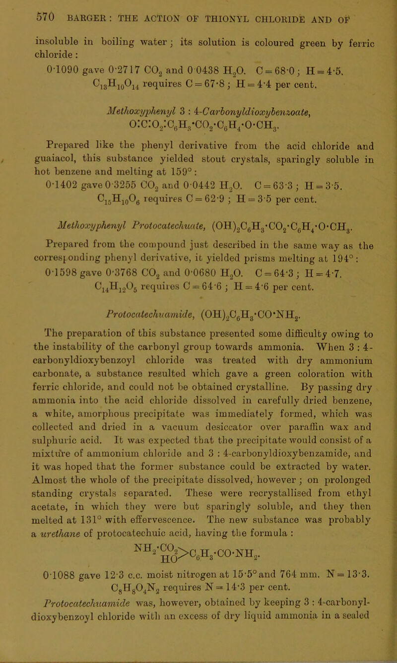 insoluble in boiling water ; its solution is coloured green by ferric chloride : 0-1090 gave 0-2717 CO, and 0 0438 H20. C = 68'0; II = 4-5. C13H10O14 requires C = 67-8 ; H = 4'4 per cent. Metlioxyplienyl 3 : 4-Carbonyldioxybenzoate, o:c:o2:c6hr-co2-c6h4-o-ohs. Prepared like the phenyl derivative from the acid chloride and guaiacol, this substance yielded stout crystals, sparingly soluble in hot benzene and melting at 159°: 0-1402 gave 0-3255 C02 and 0 0442 H,0. C = 63 3 ; H = 3 5. C15H10O6 requires C = 62-9 ; H = 3 5 per cent. Metlioxyphenyl Protocatechuate, (0H)2C6H8*C02'C6H4*0*0H3. Prepared from the compound just described in the same way as the corresponding phenyl derivative, it yielded prisms melting at 194°: 0-1598 gave 0-3768 C02 and 0-0680 H20. C = 64'3; H = 47. C14H1205 requires C = 64 6 j H = 4‘6 per cent. Protocatechuamide, (OH)2CcH3*CO\NH2. The preparation of this substance presented some difficulty owing to the instability of the carbonyl group towards ammonia. When 3 : 4- carbonyldioxybenzoyl chloride was treated with dry ammonium carbonate, a substance resulted which gave a green coloration with ferric chloride, and could not be obtained crystalline. By passing dry ammonia into the acid chloride dissolved in carefully dried benzene, a white, amorphous precipitate was immediately formed, which was collected and dried in a vacuum desiccator over paraffin wax and sulphuric acid. It was expiected that the precipitate would consist of a mixture of ammonium chloride and 3 : 4-carbonyldioxybenzamide, and it was hoped that the former substance could be extracted by water. Almost the whole of the precipitate dissolved, however ; on prolonged standing crystals separated. These were x-ecrystallised from ethyl acetate, in which they were but sparingly soluble, and they then melted at 131° with effervescence. The new substance was probably a urethane of protocatechuic acid, having the formula : NH^0d>06H8.C°.NH, 0T088 gave 12-3 c.c. moist nitrogen at 15‘5°and 764 mm. N = 13-3. C8H804N2 requires N =* 14-3 per cent. Protocatechuamide was, however, obtained by keeping 3 : 4-carbonyl- dioxybenzoyl chloride with an excess of dry liquid ammonia in a sealed