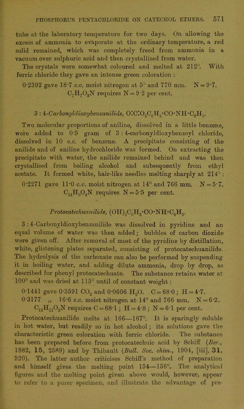tube at the laboratory temperature for two days. On allowing the excess of ammonia to evaporate at the ordinary temperature, a red solid remained, which was completely freed from ammonia in a vacuum over sulphuric acid and then crystallised from water. The crystals were somewhat coloured and melted at 212°. With ferric chloride they gave an intense green coloration : 0*2392 gave 18*7 c.c. moist nitrogen at 5° and 770 mm. N = 9*7. C7H703N requires N = 9*2 per cent. 3 : i-Carbonyldioxybenzanilide, 0!C!02Ci; Hs* CO • NH• G0IL. Two molecular proportions of aniline, dissolved in a little benzene, were added to 0*5 gram of 3 :4-carbonyldioxybenzoyl chloride, dissolved in 10 c.c. of benzene. A precipitate consisting of the anilide and of aniline hydrochloride was formed. On extracting the precipitate with water, the anilide remained behind and was then crystallised from boiling alcohol and subsequently from ethyl acetate. It formed white, hair-like needles melting sharply at 214° : 0-2271 gave 11*0 c.c. moist nitrogen at 14° and 766 mm. N = 5*7. C14H904N requires N = 5*5 per cent. Protocatechucmilide, (OH).2CeH3,CO*NH,C0H5. 3 :4-Carbonyldioxybenzanilide was dissolved in pyridine and an equal volume of water was then added; bubbles of carbon dioxide were given off. After removal of most of the pyridine by distillation, white, glistening plates separated, consisting of protocatechuanilide. The hydrolysis of the carbonate can also be performed by suspending it in boiling water, and adding dilute ammonia, drop by drop, as described for phenyl protocatechuate. The substance retains water at 100° and was dried at 115° until of constant weight: 0T441 gave 0*3591 C02 and 0*0606 H20. C = 6S*0; H = 4*7. 0*3177 ,, 16*6 c.c. moist nitrogen at 14° and 766 mm. N = 6*2. C13Hu03N requires C = 68*l; H = 4*8; N = 6*l per cent. Protocatechuanilide melts at 166—167°. It is sparingly soluble in hot water, but readily so in hot alcohol; its solutions gave the characteristic green coloration with ferric chloride. The substance has been prepared before from protocatechuic acid by Schiff (Ber., 1882, 15, 2589) and by Thibault {Bull. Soc. chim., 1904, [iii], 31, 920). The latter author criticises Schiff’s method of preparation and himself gives the melting point 154—156°. The analytical figures and the melting point given above would, however, appear to refer to a purer specimen, and illustrate the advantage of pre-