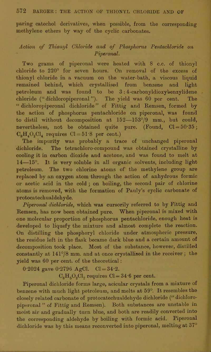 paring catechol derivatives, when possible, from the corresponding methylene ethers by way of the cyclic carbonates. Action of Thionyl Chloride and of Phosphorus Pentachloride on Piperonal. Two grams of piperonal were heated with 8 c.c. of thionyl chloride to 220° for seven hours. On removal of the excess of thionyl chloride in a vacuum on the water-bath, a viscous liquid remained behind, which crystallised from benzene and light petroleum and was found to be 3 :4-carbonyldioxybenzylidene chloride (“ dichloropiperonal ”). The yield was 60 per cent. The “ dichloropiperonal dichloride” of Fittig and Remsen, formed by the action of phosphorus pentachloride on piperonal, was found to distil without decomposition at 152—153°/9 mm., but could, nevertheless, not be obtained quite pure. (Found, Cl = 50-35; C8H402C14 requires Cl = 51 8 per cent.) The impurity was probably a trace of unchanged piperonal dichloride. The tetrachloro-compound was obtained crystalline by cooling it in carbon dioxide and acetone, and was found to melt at 14—15°. It is very soluble in all organic solvents, including light petroleum. The two chlorine atoms of the methylene group are replaced by an oxygen atom through the action of anhydrous formic or acetic acid in the cold ; on boiling, the second pair of chlorine atoms is removed, with the formation of Pauly’s cyclic carbonate of protocatechualdehyde. Piperonal dichloride, which was cursorily referred to by Fittig and Remsen, has now been obtained pure. When piperonal is mixed with one molecular proportion of phosphorus pentachloride, enough heat is developed to liquefy the mixture and almost complete the reaction. On distilling the phosphoryl chloride under atmospheric pressure, the residue left in the flask became dark blue and a certain amount of decomposition took place. Most of the substance, however, distilled constantly at 141°/8 mm. and at once crystallised in the receiver; the yield was 60 per cent, of the theoretical: 0-2024 gave 0*2796 AgCl. Cl = 34-2. C8H502C1., requires 01 = 34 6 per cent. Piperonal dichloride forms large, acicular crystals from a mixture of benzene with much light petroleum, and melts at 59°. It resembles the closely related carbonate of protocatechualdehyde dichloride (“ dichloro- piperonal ” of Fittig and Remsen). Both substances ax-e unstable in moist air and gradually turn blue, and both are readily converted into the coi-responding aldehyde by boiling with formic acid. Piperonal dichloride was by this means reconverted into piperonal, melting at 37°