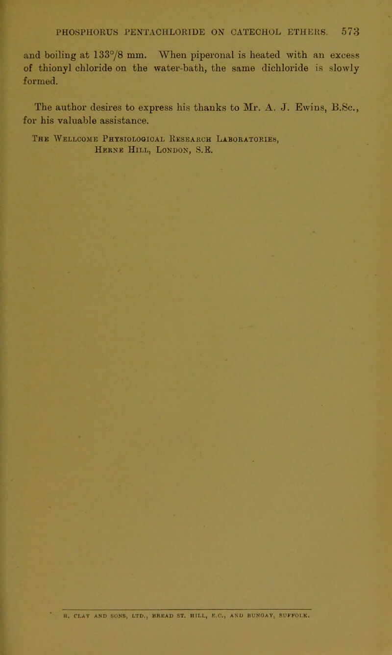 and boiling at 133°/8 mm. When piperonal is heated with an excess of thionyl chloride on the water-bath, the same dichloride is slowly formed. The author desires to express his thanks to Mr. A. J. Ewins, B.Sc., for his valuable assistance. Thk Wellcome Physiological Research Laboratories, Herne Hill, London, S.E. n. CLAY AND SONS, LTD., BREAD ST. HILL, E.C., AND BUNGAY, SUFFOLK.