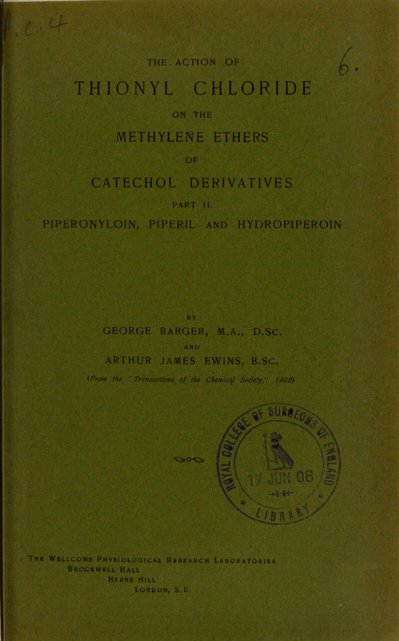 THE ACTION OF THIONYL CHLORIDE ON THE METHYLENE ETHERS OF CATECHOL DERIVATIVES PART II. PIPERONYLOIN, PIPERIL AND HYDROP1PEROIN BY GEORGE BARGER, M.A., D.SC. AND ARTHUR JAMES EWINS, B.SC. (From the  Transactions of the Chemical Society,” 1908) The Wellcome Physiological Research Laboratories Brockwell Hall Herne Hill London, S.E.
