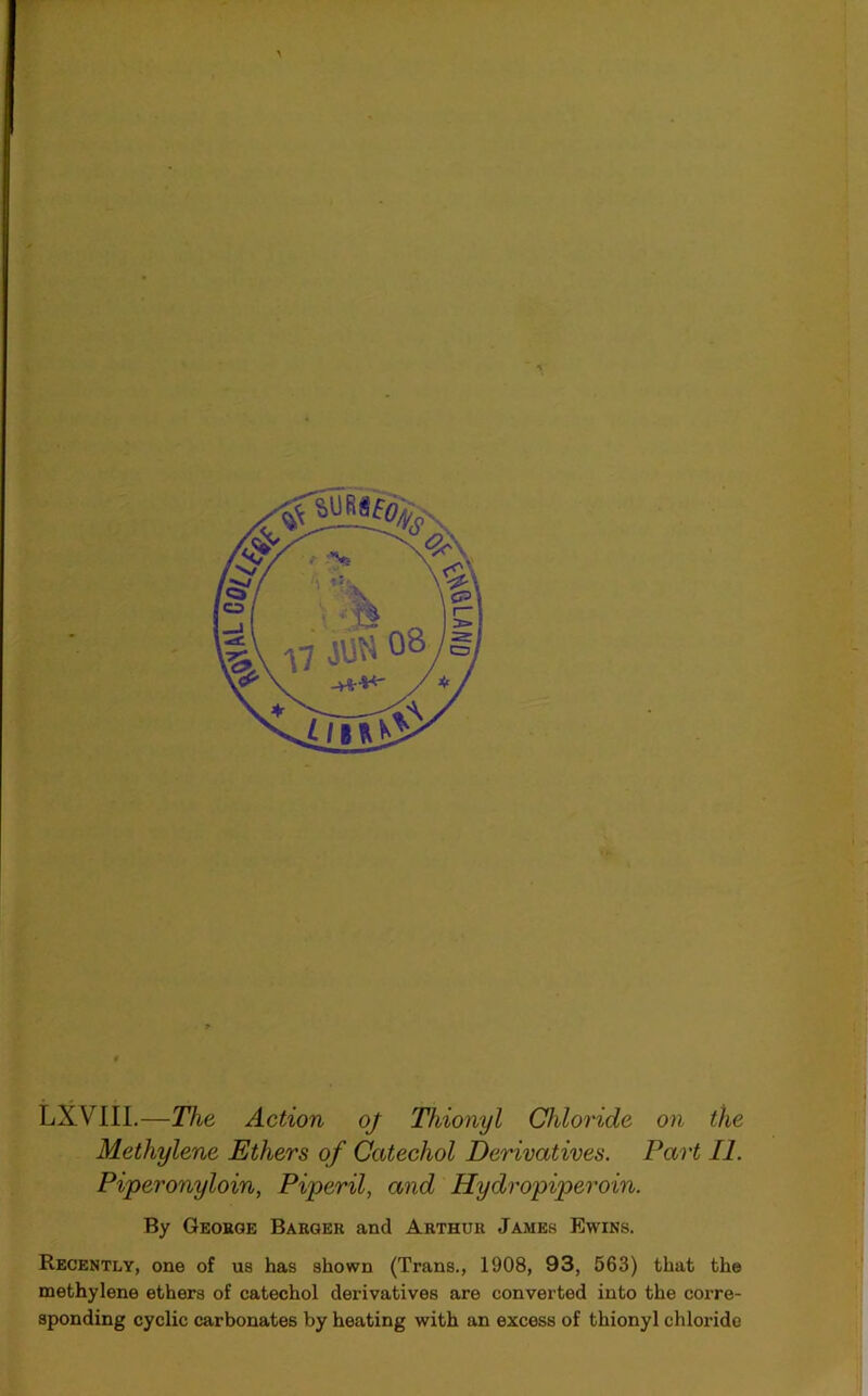 LXVIII.—The Action oj Thionyl Chloride on the Methylene Ethers of Catechol Derivatives. Part II. Piperonyloin, Piperil, and Hydropiperoin. By George Barger and Arthur James Ewins. Recently, one of us has shown (Trans., 1908, 93, 563) that the methylene ethers of catechol derivatives are converted into the corre- sponding cyclic carbonates by heating with an excess of thionyl chloride