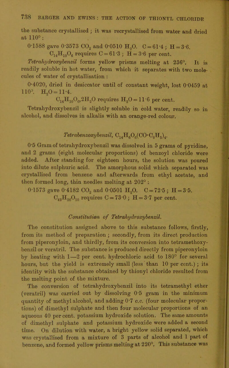 the substance crystallised ; it was recrystallised from water and dried at 110°: 0-1588 gave 0 3573 C02 and 0-0510 H20. 0 = 61-4; H = 3-6. C14H10Of) requires C = 61-3 ; II = 3-6 per cent. Tetrcihydroxybenzil forms yellow prisms melting at 236°. It is readily soluble in hot water, from which it separates with two mole- cules of water of crystallisation : 0-4020, dried in desiccator until of constant weight, lost 0-0459 at 1103. H20= 11-4. C14H10O0,2H2O requires H20=1T6 per cent. Tetrahydroxybenzil is slightly soluble in cold water, readily so in alcohol, and dissolves in alkalis with an orange-red colour. Tetrabenzoxybenzil, O14H6O6(CO-C0H5)4. 0’5 Gram of tetrahydroxybenzil was dissolved in 5 grams of pyridine, and 2 grams (eight molecular proportions) of benzoyl chloride were added. After standing for eighteen hours, the solution was poured into dilute sulphuric acid. The amorphous solid which separated was crystallised from benzene and afterwards from ethyl acetate, and then formed long, thin needles melting at 202° : 0-1573 gave 0 4182 C02 and 0-0501 H20. 0 = 72-5; II = 3 5. C42H20O10 requires C = 73-0; H = 3'7 per cent. Constitution of Tetrahydroxybenzil. The constitution assigned above to this substance follows, firstly, from its method of preparation ; secondly, from its direct production from piperonyloin, and thirdly, from its conversion into tetramethoxy- benzil or veratril. The substance is produced directly from piperonyloin by heating with 1—2 per cent, hydrochloric acid to 180° for several hours, but the yield is extremely small (less than 10 per cent.) ; its identity with the substance obtained by thionyl chloride resulted from the melting point of the mixture. The conversion of tetrahydroxybenzil into its tetramethyl ether (veratril) was carried out by dissolving 0'5 gram in the minimum quantity of methyl alcohol, and adding 0-7 c.c. (four molecular propor- tions) of dimethyl sulphate and then four molecular proportions of an aqueous 40 per cent, potassium hydroxide solution. The same amounts of dimethyl sulphate and potassium hydroxide were added a second time. On dilution with water, a bright yellow solid separated, which was crystallised from a mixture of 3 parts of alcohol and 1 part of benzene, and formed yellow prisms melting at 220°. This substance was