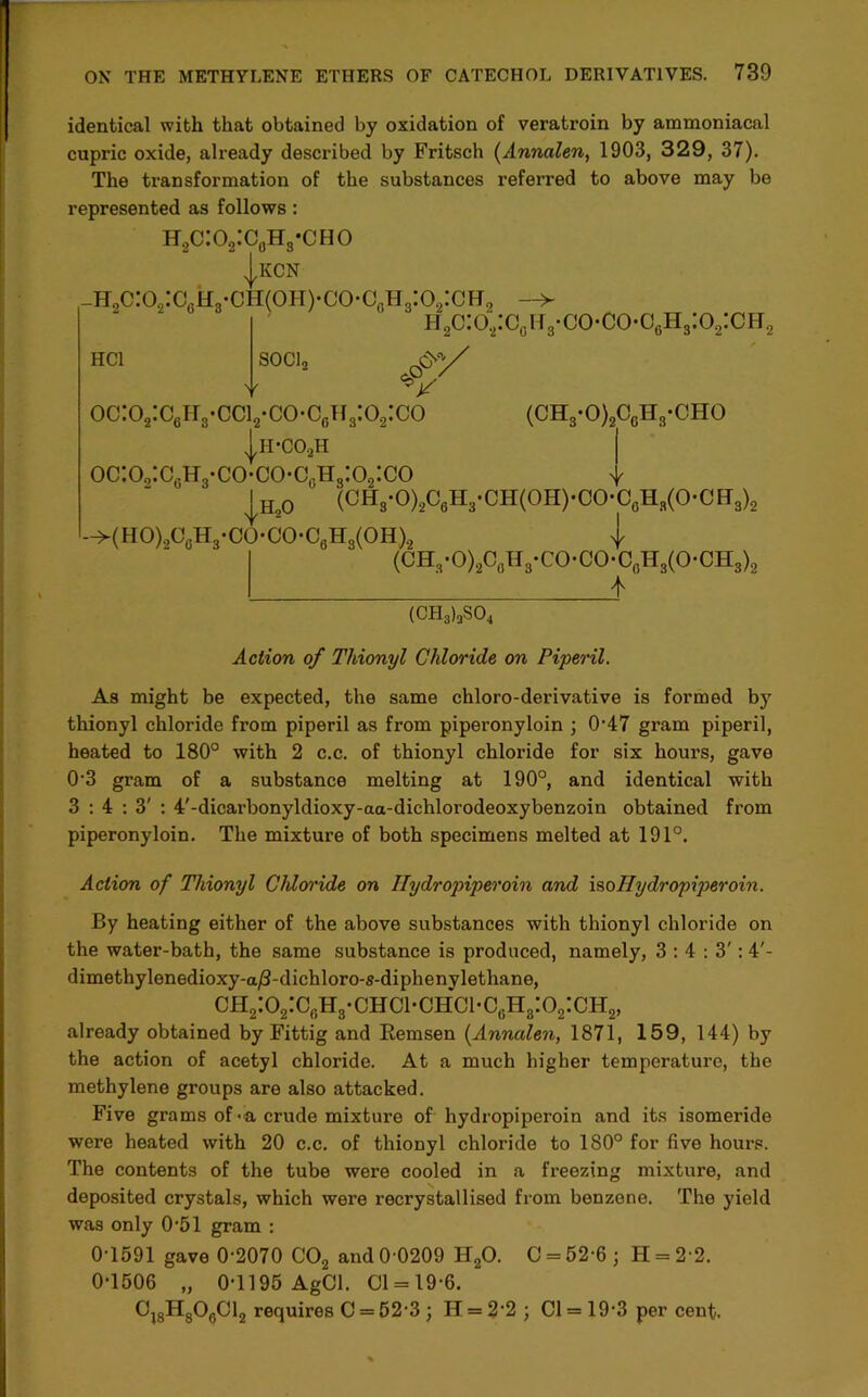 identical with that obtained by oxidation of veratroin by ammoniaeal cupric oxide, already described by Fritsch (Annalen, 1903, 329, 37). The transformation of the substances referred to above may be represented as follows : h2c:o2:c0h3-cho |kcn _h2c:o2:cch8-ch(oh)<;o-c0h8:o2:ch2 -> ii2c:o“:c(iH3-co-co-o6H3:o2:cH2 HCl SOC]2 A*/ y ^ y oc:o2:caH8-cci2-co-cflH8:o2:co (oh3-o)2c6h3-cho |h-C02h oc:o2:c0h3-co*co-cgh3:o2:co |h20 ' (OH3-O)2C6H3-CH(OH)-CO-C0Hs(O-CEr3)2 -^(HO)2O0H3-CO*CO-C6H3(OH)2 j (CH,-0)20flH3-C0*C0-06Hs(0-CH8)8 I * (CH3)3S04 Action of Tliionyl Chloride on Piperil. As might be expected, the same chloro-derivative is formed by thionyl chloride from piperil as from piperonyloin ; 047 gram piperil, heated to 180° with 2 c.c. of thionyl chloi’ide for six hours, gave 0-3 gram of a substance melting at 190°, and identical with 3:4:3': 4'-dicarbonyldioxy-aa-dichlorodeoxybenzoin obtained from piperonyloin. The mixture of both specimens melted at 191°. Action of Thionyl Chloride on Ilydropiperoin and isoHydropiperoin. By heating either of the above substances with thionyl chloride on the water-bath, the same substance is produced, namely, 3:4:3': 4'- dirnethylenedioxy-a/3-dichloro-s-diphenylethane, ch2:o2:c„h3-chci-chci-cgh8:o2:ch2, already obtained by Fittig and Remsen (Annalen, 1871, 159, 144) by the action of acetyl chloride. At a much higher temperature, the methylene groups are also attacked. Five grams of •& crude mixture of hydropiperoin and its isomeride were heated with 20 c.c. of thionyl chloride to 180° for five hours. The contents of the tube were cooled in a freezing mixture, and deposited crystals, which were recrystallised from benzene. The yield was only 0'51 gram : 01591 gave 0-2070 C02 and 0 0209 H20. 0 = 52-6 j H = 2 2. 0-1506 „ 0-1195 AgCl. 01 = 19-6. Cj8H806C12 requires C = 52-3 j H = 22 ; Cl = 19-3 per cent.