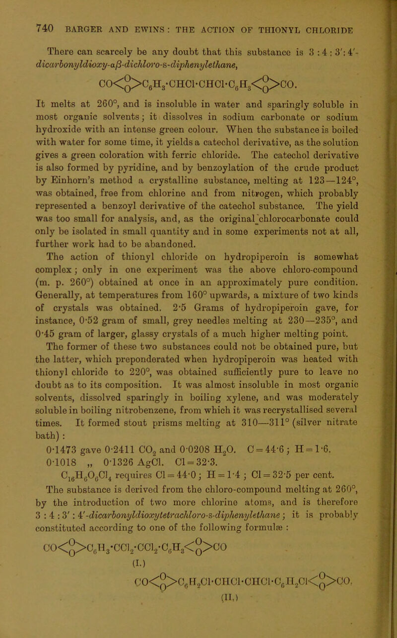 There can scarcely be any doubt that this substance is 3:4: 3': 4'- dicarbonyldioxy-a^-dichloro-s-dij)henylethane, CO<q>C6H3-CHC1- CHOI-C6 H8<2>CO. It melts at 260°, and is insoluble in water and sparingly soluble in most organic solvents; it dissolves in sodium carbonate or sodium hydroxide with an intense green colour. When the substance is boiled with water for some time, it yields a catechol derivative, as the solution gives a green coloration with ferric chloride. The catechol derivative is also formed by pyridine, and by benzoylation of the crude product by Einhorn’s method a crystalline substance, melting at 123—124°, was obtained, free from chlorine and from nitrogen, which probably represented a benzoyl derivative of the catechol substance. The yield was too small for analysis, and, as the original_chlorocarbonate could only be isolated in small quantity and in some experiments not at all, further work had to be abandoned. The action of thionyl chloride on hydropiperoin is somewhat complex; only in one experiment was the above chloro-compound (m. p. 260°) obtained at once in an approximately pure condition. Generally, at temperatures from 160° upwards, a mixture of two kinds of crystals was obtained. 2-5 Grams of hydropiperoin gave, for instance, 0-52 gram of small, grey needles melting at 230—235°, and 045 gram of larger, glassy crystals of a much higher melting point. The former of these two substances could not be obtained pure, but the latter, which preponderated when hydropiperoin was heated with thionyl chloride to 220°, was obtained sufficiently pure to leave no doubt as to its composition. It was almost insoluble in most organic solvents, dissolved sparingly in boiling xylene, and was moderately soluble in boiling nitrobenzene, from which it was recrystallised several times. It formed stout prismsmelting at 310—311° (silver nitrate bath) : 0-1473 gave 0-2411 C02 and 0-0208 H20. C = 44‘6; H = l-6. 0-1018 „ 0-1326 AgCl. 01 = 32-3. C16H0OgC14 requires 01 = 44-0; II = T4 ; 01 = 32-5 per cent. The substance is derived from the chloro-compound melting at 260°, by the introduction of two more chlox-ine atoms, and is therefore 3:4:3': i'-dicarbonyldioxytelrachloro-s-diphenylelhnne; it is probably constituted according to one of the following formula : CO<°>CcIVCC12-CC12-OcH8<°>CO (I.) 0O<q>C0H2C1-CHO1-OHOI-OgI12C1<q>OO. (II.)