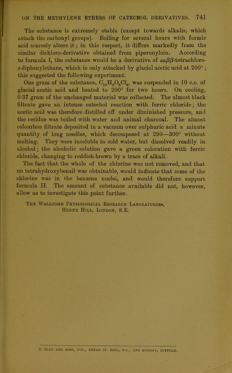 The substance is extremely stable (except towards alkalis, which attack the carbonyl groups). Boiling for several hours with formic acid scarcely alters it; in this respect, it differs markedly from the similar dichloro-derivative obtained from piperonyloin. According to formula I, the substance would be a derivative of aa/?/J-tetrachloro- s-diphenylethane, which is only attacked by glacial acetic acid at 200°; this suggested the following experiment. One gram of the substance, CieH606Cl4, was suspended in 10 c.c. of glacial acetic acid and heated to 200° for two hours. On cooling, 0'37 gram of the unchanged material was collected. The almost black filtrate gave an intense catechol reaction with ferric chloride; the acetic acid was therefore distilled off under diminished pressure, and the residue was boiled with water and animal charcoal. The almost colourless filtrate deposited in a vacuum over sulphuric acid a minute quantity of long needles, which decomposed at 290—300° without melting. They were insoluble in cold water, but dissolved readily in alcohol; the alcoholic solution gave a green coloration with ferric chloride, changing to reddish-brown by a trace of alkali. The fact that the whole of the chlorine was not removed, and that no tetrahydroxybenzil was obtainable, would indicate that some of the chlorine was in the benzene nuclei, and would therefore support formula II. The amount of substance available did not, however, allow us to investigate this point further. The Wellcome Physiological Reseahch Laboratories, Herne Hill, London, S.E. It. CLAY AND HONS, LTD., BREAD ST. HILL, E.C., AND BUNOAY, SUFFOLK.