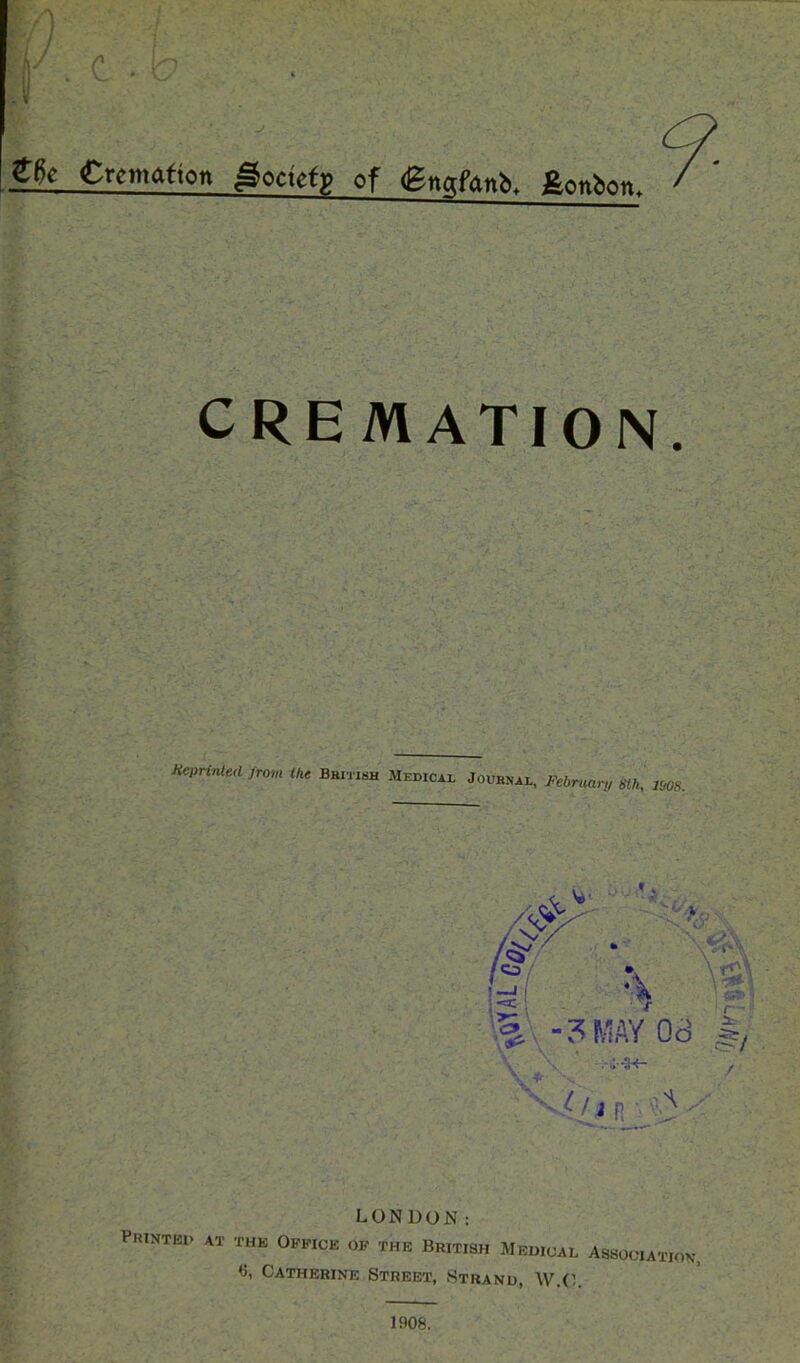 c €k Cremation goctetp of gnafanb. fionbon. CREMATION Sprinted from Ike British Medical Journal, February m, ms. - » *4 - «2\ visa ^ -3MAY 08 \ \ ' :.-H- tin l-' 3 ^ LONDON: P1UNTE1> AT THE OFFICE OF THE BRITISH MEDICAL ASSOCIATION', ♦5, Catherine Street, Strand, W.O 1908.