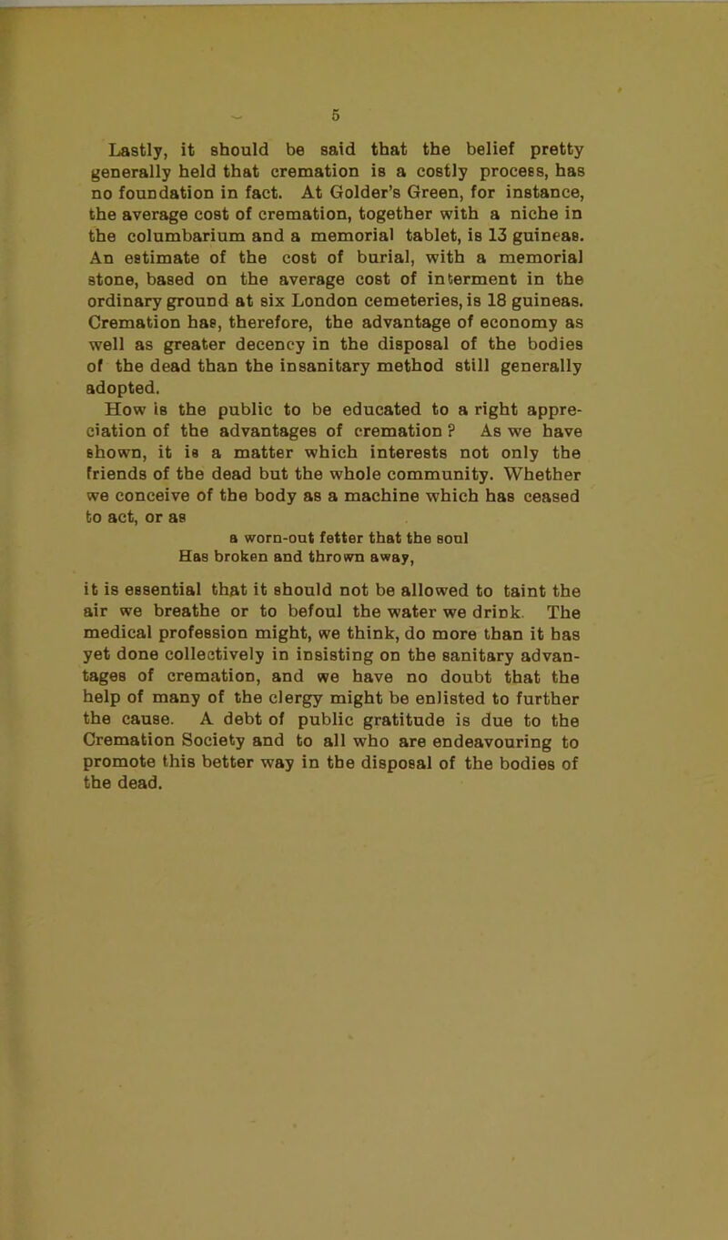 Lastly, it should be said that the belief pretty generally held that cremation is a costly process, has no foundation in fact. At Golder’s Green, for instance, the average cost of cremation, together with a niche in the columbarium and a memorial tablet, is 13 guineas. An estimate of the cost of burial, with a memorial stone, based on the average cost of interment in the ordinary ground at six London cemeteries, is 18 guineas. Cremation has, therefore, the advantage of economy as well as greater decency in the disposal of the bodies of the dead than the insanitary method still generally adopted. How is the public to be educated to a right appre- ciation of the advantages of cremation ? As we have shown, it is a matter which interests not only the friends of the dead but the whole community. Whether we conceive of the body as a machine which has ceased to act, or as a worn-out fetter that the soul Has broken and thrown away, it is essential that it should not be allowed to taint the air we breathe or to befoul the water we drink. The medical profession might, we think, do more than it has yet done collectively in insisting on the sanitary advan- tages of cremation, and we have no doubt that the help of many of the clergy might be enlisted to further the cause. A debt of public gratitude is due to the Cremation Society and to all who are endeavouring to promote this better way in the disposal of the bodies of the dead.